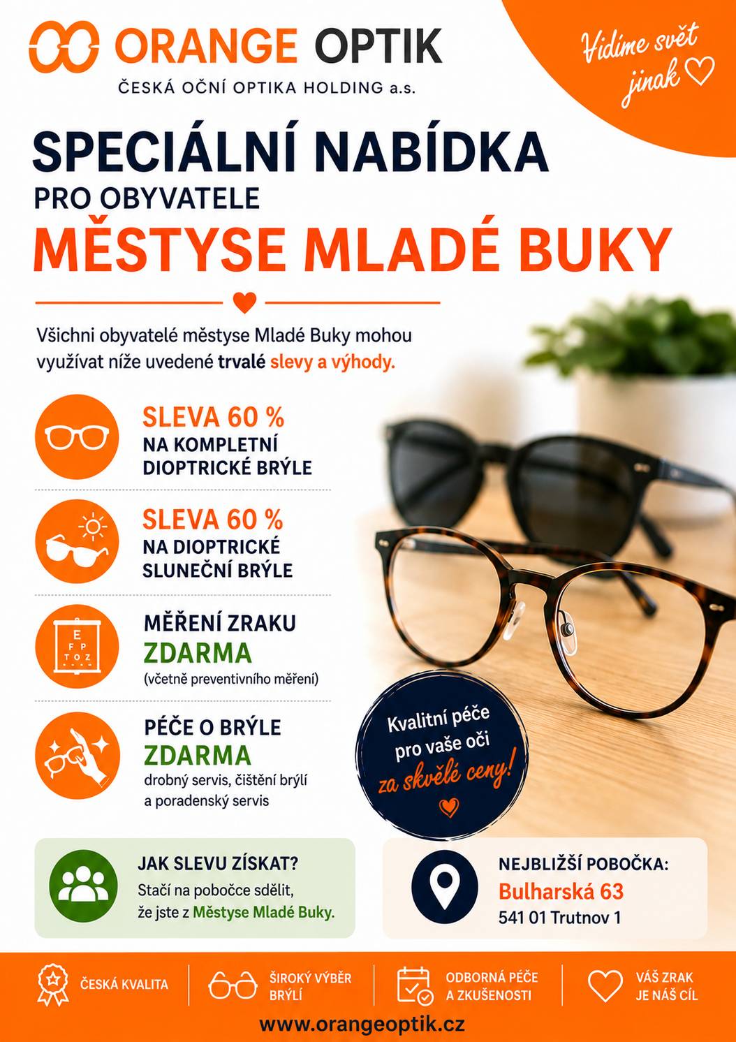 Společnost **Orange Optik – ČESKÁ OČNÍ OPTIKA HOLDING a.s.** nabízí trvalé výhody pro všechny občany Mladých Buků:   **Sleva 60 % na kompletní dioptrické brýle** **Sleva 60 % na dioptrické sluneční brýle** **Měření zraku ZDARMA** (včetně preventivního vyšetření) **Péče o brýle ZDARMA** (drobný servis, čištění a odborné poradenství)   **Jak slevu získat?** Stačí na pobočce sdělit, že jste z **Městyse Mladé Buky**   **Nejbližší pobočka:** Bulharská 63 541 01 Trutnov 1   Dopřejte svému zraku tu nejlepší péči za zvýhodněných podmínek!