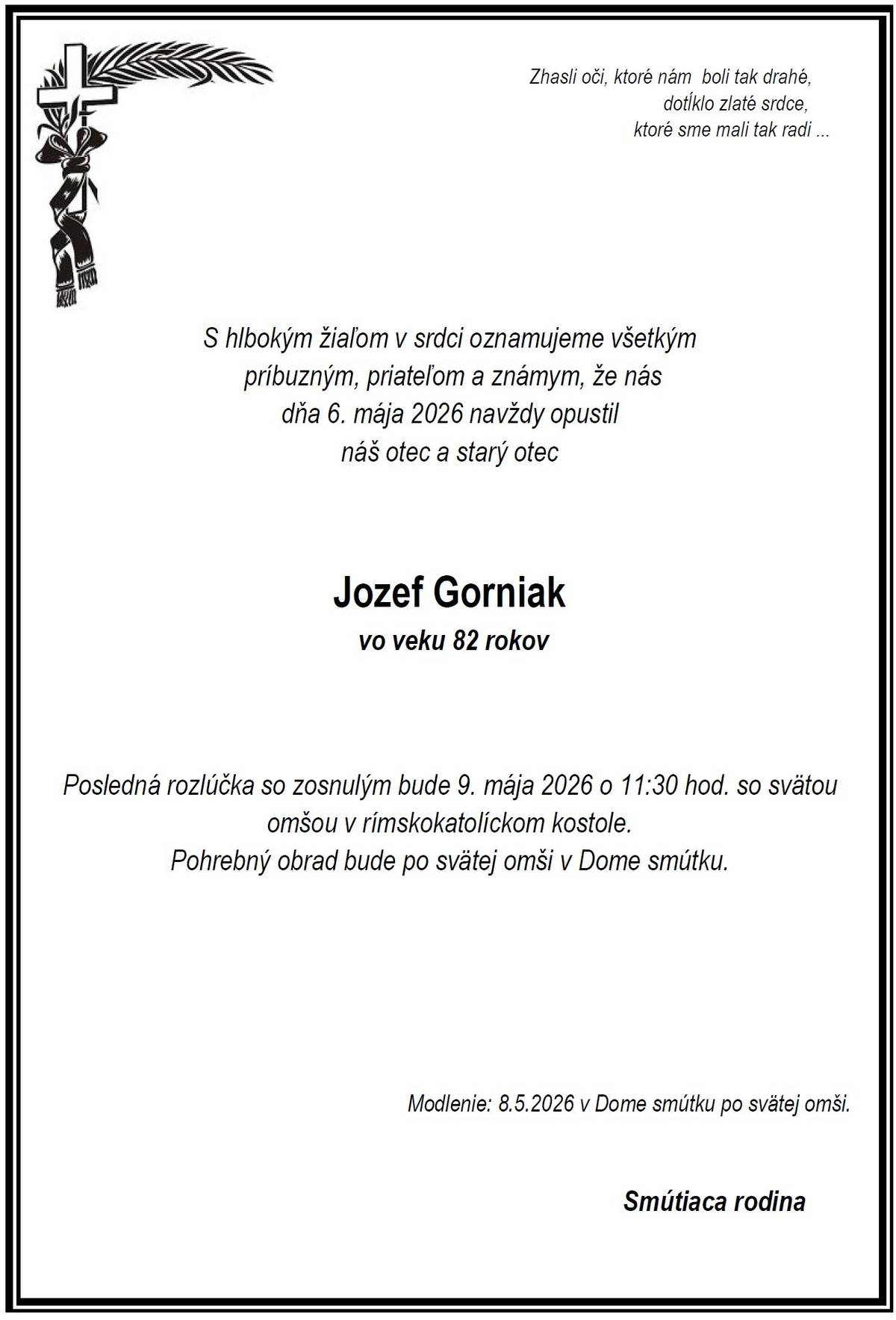 Vo veku 82 rokov nás dňa 06.05.2026 navždy opustil pán Jozef Gorniak. Posledná rozlúčka so zosnulým bude v sobotu 09.05.2026 o 11:30 hod. so svätou omšou v rímskokatolíckom kostole. Pohrebný obrad bude po svätej omši v Dome smútku.  Česť jeho pamiatke.