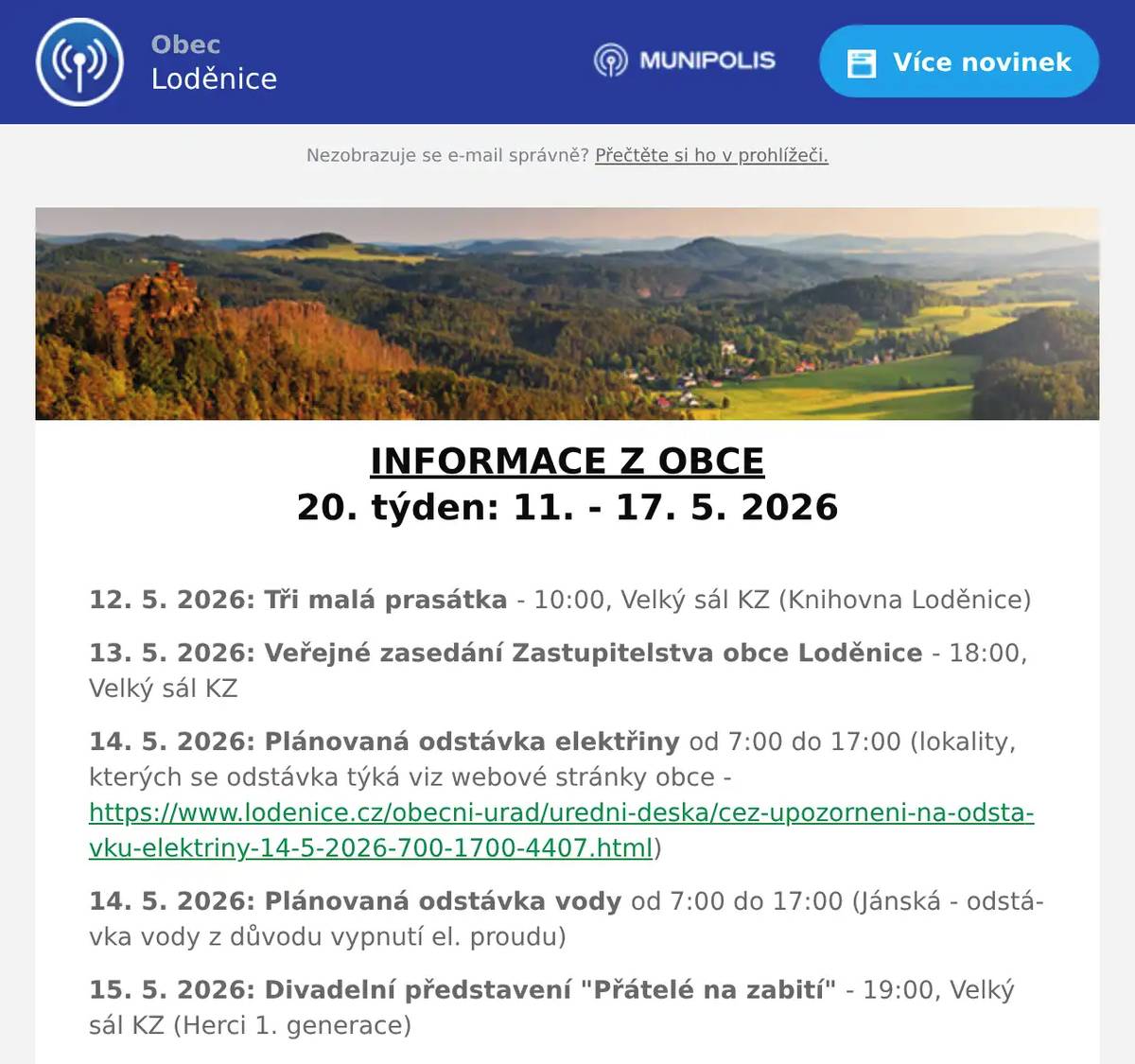 INFORMACE Z OBCE 20. týden: 11. - 17. 5. 2026  12. 5. 2026: Tři malá prasátka - 10:00, Velký sál KZ (Knihovna Loděnice) 13. 5. 2026: Veřejné zasedání Zastupitelstva obce Loděnice - 18:00, Velký sál KZ 14. 5. 2026: Plánovaná odstávka elektřiny od 7:00 do 17:00 (lokality, kterých se odstávka týká viz webové stránky obce - https://www.lodenice.cz/obecni-urad/uredni-deska/cez-upozorneni-na-odstavku-elektriny-14-5-2026-700-1700-4407.html) 14. 5. 2026: Plánovaná odstávka vody od 7:00 do 17:00 (Jánská - odstávka vody z důvodu vypnutí el. proudu) 15. 5. 2026: Divadelní představení "Přátelé na zabití" - 19:00, Velký sál KZ (Herci 1. generace) 16. 5. 2026: Zájezd na divadelní představení "Ostře sledované vlaky" - 17:15 bus před KZ, 19:00 Divadlo Pod Palmovkou (Loděnice v historii) 16. 5. 2026: Májová zábava - 19:00, Velký sál KZ (Hasiči Jánská + Loděnice, Obec Loděnice) 17. 5. 2026: Otevřené hřiště - od 14:00 do 16:00, hřiště ZŠ Loděnice (Kocábka)  Další informace: Vývoz tříděného odpadu v tomto týdnu: 11. 5. 2026: PLASTY 13. 5. 2026: BIOPOPELNICE (Loděnice) 14. 5. 2026: BIOPOPELNICE (Černidla)