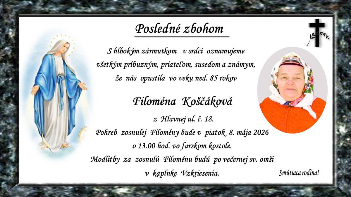 Pohreb zosnulej Filomény Koščákovej (†ned. 85r.) z Hlavnej ul. č.18. bude v piatok 8. mája 2026 o 13.00 hod. vo farskom kostole. Modlitby za zosnulú Filoménu budú po večernej sv. omši v kaplnke Vzkriesenia. Smútiaca rodina!