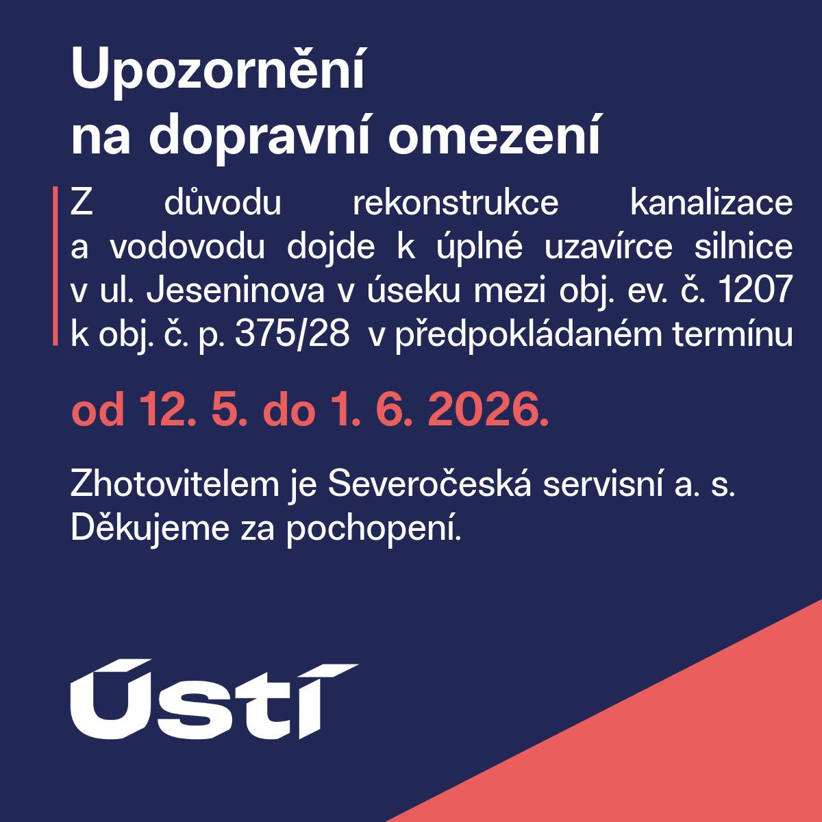 Z důvodu rekonstrukce kanalizace a vodovodu dojde k úplné uzavírce silnice v ul. Jeseninova v úseku mezi obj. ev. č. 1207 k obj. č. p. 375/28 v předpokládaném termínu od 12. 5. do 1. 6. 2026. Zhotovitelem je Severočeská servisní a. s. Děkujeme za pochopení.