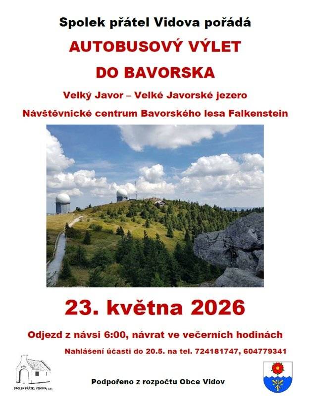 Spolek přátel Vidova pořádá v sobotu 23.5. turistický zájezd do Bavorského lesa. Odjezd z Vidova v 6:00, návrat ve večerních hodinách (odjezd zpět do Vidova z parkoviště u NC Falkenstein v cca 18:00).         Program zájezdu: Velké Javorské jezero, okružní trasa kolem jezera -    Příjezd k jezeru cca 8:30.  -    Okružní trasa kolem jezera cca 1,6km, 30-40 min volnou chůzí. -    Kdo bude chtít, může vyrazit pěšky na vrchol Velkého Javoru, je to       3,9km, cca 2h svižnou chůzí, převýšení 513m -    Ostatní převeze bus na parkoviště pod lanovku na Velký Javor Lanovka Velký Javor, okružní trasa na vrcholu hory -    Příjezd cca 10:00 -    Lanovka jede z parkoviště u dolní stanice. Cena lanovky       nahoru/dolů 21 EUR. -    Na náhorní plošině kolem vrcholu je možné projít více okruhů       různé náročnosti od 1 do 2,5km (cca 1-1,5h) -    Odjezd z parkoviště cca 12:30 – všichni, i ti, kdo půjdou pěšky od       jezera! Svět národního parku Bavorská Železná Ruda -    Příjezd cca 12:50 -    Svět národního parku se nachází v budově nádraží       Alžbětín/Bayerische Eisenstein, státní hranice prochází přímo       budovou -    Vstupné 10 EUR -    Expozice jsou ve čtyřech patrech budovy, v podkroví modelová       železnice -    V objektu je také restaurace  -    Odjezd cca 14:30 Návštěvnické centrum Bavorského národního parku Falkenstein -    Příjezd cca 14:50 -    Budova „Domu divočiny“ je vzdálená cca 1km od parkoviště -    Bez vstupného -    Expozice o přírodě národního parku, restaurace, lokální produkty -    V objektu je také restaurace  -    V okolí jsou zvířecí výběhy propojené cestami, vyhlídková místa,       imitace jeskyně z doby kamenné, délka okruhu cca 2,5-3km  Informace a rezervace do 20.5. na telefonu: 724181747 nebo 604779341