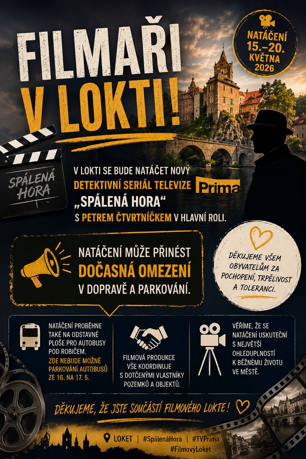 Ve dnech 15.5. až 20.5. se bude v Lokti natáčet nově připravovaný detektivní seriál televize Prima „Spálená Hora“ s Petrem Čtvrtníčkem v hlavní roli. Konkrétně v lokalitách: 15.5. (12:00 – 24:00) průjezd auta ČSA (křižovatka u školy – doprava bude omezena jen v době záběru průjezdu auta), dále nábřeží pod mostem v Tovární ulici a železniční most 16.5. (10:00 – 22:00) náměstí TGM (interiér Masonic Café + zábor prostranství před Masonic Café) 17.5. (16:00 – 23:30) zábor prostranství před školní jídelnou nám. TGM se zastavením dopravy v době pořízení záběru průjezdu autem, (23:50 – 03:50) před Zahradní hospůdkou U Gardnera – odchod z hospody, odjezd auta 18.5. (14:00 – 02:00) bývalá žel. Zastávka Loket předměstí, rodinný dům Zahradní 663, a stání v ulici Hradní podél radnice – zábor 19.5. (12:00 – 00:30) zábory - před ZŠ TGM, před Café Masonic TGM, před školní jídelnou 20.5. (11:00 – 23:00) rodinný dům Zahradní 663 – zábor před domem Dále se bude natáčet např. na odstavné ploše pro autobusy pod Robičem (nebudou zde moci parkovat autobusy ze 16. na 17.5.), a filmová produkce vše koordinuje s dotčenými vlastníky pozemků či objektů. Věříme, že se natáčení uskuteční s největší ohleduplností k běžnému životu ve městě a prosíme obyvatele o pochopení a toleranci.