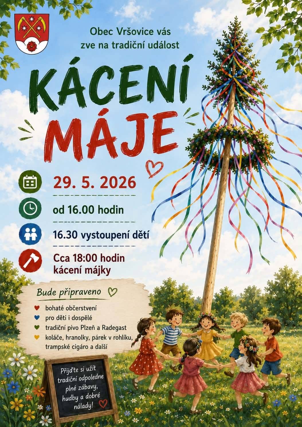 OBEC VRŠOVICE VÁS ZVE na tradiční akci KÁCENÍ MÁJE 29. 5. 2026 od 16.00 hodin areál obecního úřadu 16.30 vystoupení dětí cca 18.00 hodin kácení májky Připraveno bude bohaté občerstvení pro děti i dospělé: • tradičně pivo Plzeň a Radegast • koláče • hranolky • párek v rohlíku • trampské cigáro • a další dobroty Přijďte si užít příjemné odpoledne plné zábavy, hudby a dobré nálady. Těšíme se na vás!