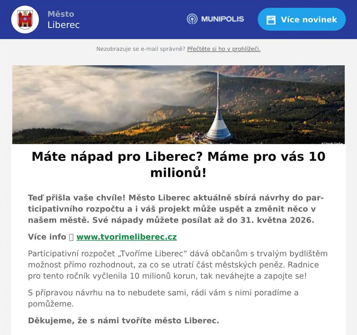 Teď přišla vaše chvíle! Město Liberec aktuálně sbírá návrhy do participativního rozpočtu a i váš projekt může uspět a změnit něco v našem městě. Své nápady můžete posílat až do 31. května 2026. Více info 👉 www.tvorimeliberec.cz Participativní rozpočet „Tvoříme Liberec“ dává občanům s trvalým bydlištěm možnost přímo rozhodnout, za co se utratí část městských peněz. Radnice pro tento ročník vyčlenila 10 milionů korun, tak neváhejte a zapojte se! S přípravou návrhu na to nebudete sami, rádi vám s nimi poradíme a pomůžeme. Děkujeme, že s námi tvoříte město Liberec.  