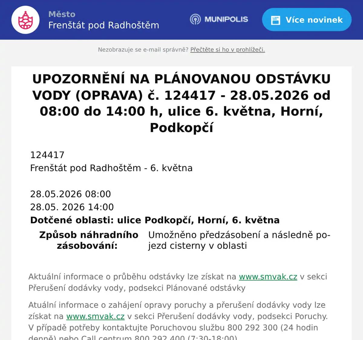 124417   Frenštát pod Radhoštěm - 6. května       28.05.2026 08:00   28.05. 2026 14:00   Dotčené oblasti: ulice Podkopčí, Horní, 6. května       Způsob náhradního zásobování:  Umožněno předzásobení a následně pojezd cisterny v oblasti  Aktuální informace o průběhu odstávky lze získat na www.smvak.cz v sekci Přerušení dodávky vody, podsekci Plánované odstávky Atuální informace o zahájení opravy poruchy a přerušení dodávky vody lze získat na www.smvak.cz v sekci Přerušení dodávky vody, podsekci Poruchy. V případě potřeby kontaktujte Poruchovou službu 800 292 300 (24 hodin denně) nebo Call centrum 800 292 400 (7:30-18:00).  