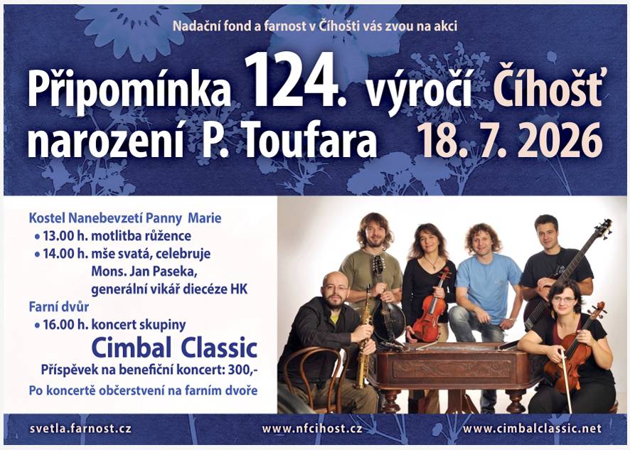 www.cimbalclassic.net Nadační fond a farnost v Číhošti vás zvou na akci: "Připomínka 124. výročí narození P. Toufara" Kdy: 18.07.2026 Kostel Nanebevzetí Panny Marie v Číhošti 13:00 motlitba růžence 14:00 mše svatá, celebruje Mons. Jan Paseka,          generální vikář diecéze HK Farní dvůr 16:00 koncert skupiny Cimbal Classic Příspěvek na benefiční koncert: 300,- Po koncertě občerstvení na farním dvoře více info viz. příloha