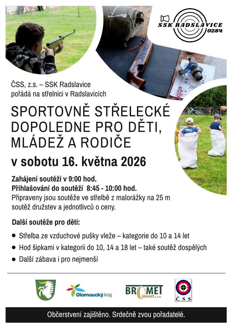 ČSS, z.s. – SSK Radslavice srdečně zve všechny děti, mládež i rodiče na zábavné dopoledne plné sportu a soutěží! Přijďte si vyzkoušet svou mušku a užít si společný čas na střelnici. 📅 sobota 16. května 2026 📍 Střelnice v Radslavicích 🕘 Zahájení soutěží v 9:00 hod. 📝 Přihlašování probíhá od 8:45 do 10:00 hod. Na co se můžete těšit?   Hlavní soutěž: Střelba z malorážky na 25 m (jednotlivci i družstva o ceny).   Pro děti: Střelba ze vzduchové pušky vleže (kategorie do 10 a 14 let).   Pro každého: Hod šipkami (kategorie do 10, 14, 18 let a dospělí).   Pro nejmenší: Další doprovodná zábava a hry.   Občerstvení: Zajištěno přímo na místě. Vezměte rodinu, sousedy a přijďte strávit příjemnou sobotu v pohybu. Těšíme se na vás! Pořadatelé ze SSK Radslavice