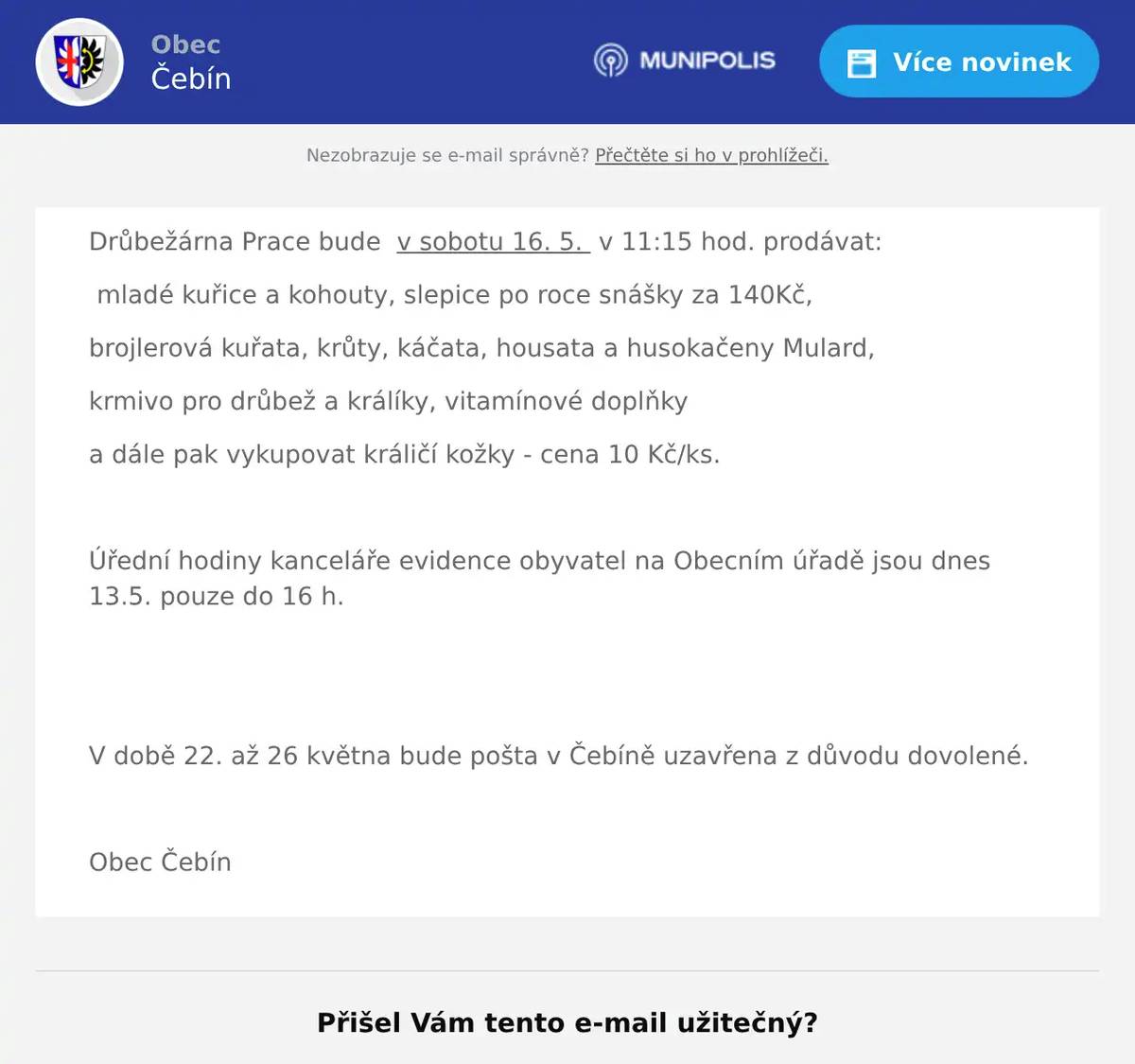 Drůbežárna Prace bude  v sobotu 16. 5.  v 11:15 hod. prodávat: mladé kuřice a kohouty, slepice po roce snášky za 140Kč, brojlerová kuřata, krůty, káčata, housata a husokačeny Mulard, krmivo pro drůbež a králíky, vitamínové doplňky a dále pak vykupovat králičí kožky - cena 10 Kč/ks.  Úřední hodiny kanceláře evidence obyvatel na Obecním úřadě jsou dnes 13.5. pouze do 16 h.   V době 22. až 26 května bude pošta v Čebíně uzavřena z důvodu dovolené.  Obec Čebín