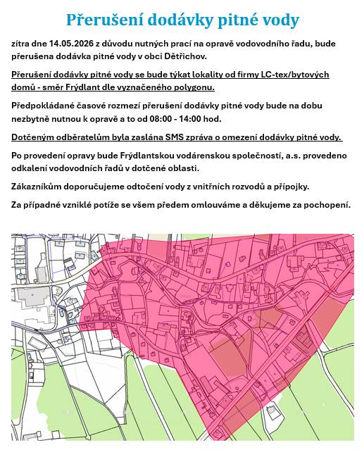 Přerušení dodávky pitné vody ve čtvrtek dne 14.05.2026 z důvodu nutných prací na opravě vodovodního řadu, bude přerušena dodávka pitné vody v obci Dětřichov.  Přerušení dodávky pitné vody se bude týkat lokality od firmy LC-tex/bytových domů - směr Frýdlant dle vyznačeného polygonu.  Předpokládané časové rozmezí přerušení dodávky pitné vody bude na dobu nezbytně nutnou k opravě a to od 08:00 - 14:00 hod.  Dotčeným odběratelům byla zaslána SMS zpráva o omezení dodávky pitné vody.  Po provedení opravy bude Frýdlantskou vodárenskou společností, a.s. provedeno odkalení vodovodních řadů v dotčené oblasti.  Zákazníkům doporučujeme odtočení vody z vnitřních rozvodů a přípojky.  Za případné vzniklé potíže se všem předem omlouváme a děkujeme za pochopení.