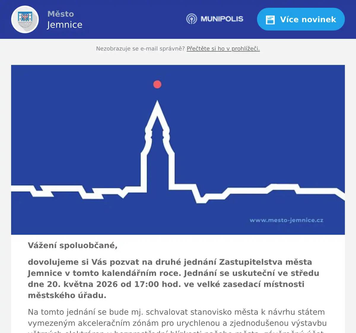 Vážení spoluobčané, dovolujeme si Vás pozvat na druhé jednání Zastupitelstva města Jemnice v tomto kalendářním roce. Jednání se uskuteční ve středu dne 20. května 2026 od 17:00 hod. ve velké zasedací místnosti městského úřadu. Na tomto jednání se bude mj. schvalovat stanovisko města k návrhu státem vymezeným akceleračním zónám pro urychlenou a zjednodušenou výstavbu větrných elektráren v bezprostřední blízkosti našeho města, závěrečný účet města za rok 2025 nebo ustanovovat počet zastupitelů pro nadcházející volební období 2026 až 2030. Kompletní program naleznete níže. Anonymizované materiály pro veřejnost budou dostupné v nejbližších dnech - před jednáním zastupitelstva - na následujícím odkazu v zazipovaném souboru pod názvem "ZM-2026-02" - zde. Jste zváni k účasti na tomto veřejném jednání.