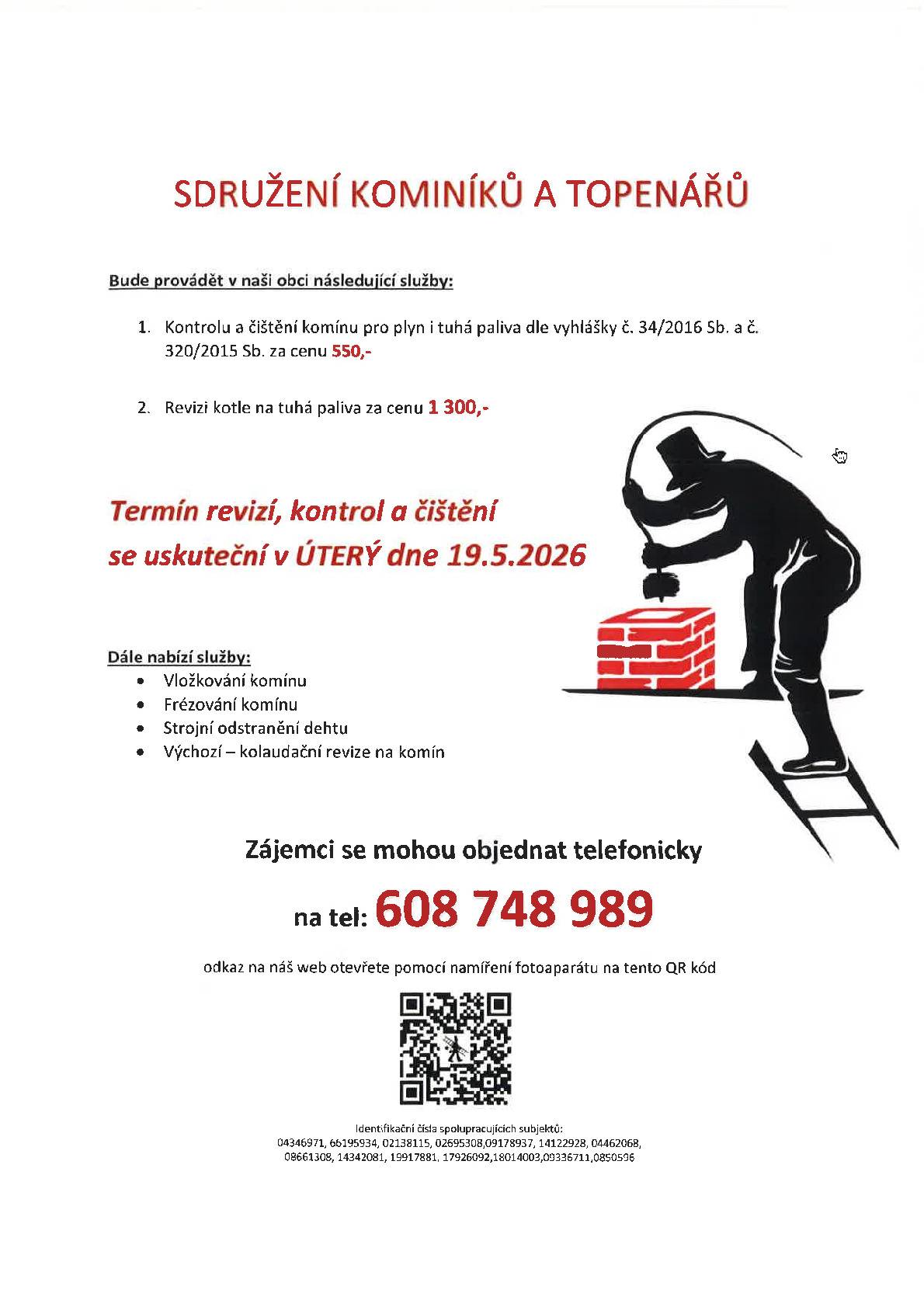 Sdružení kominíků a topenářů bude provádět v naší obci v ÚTERÝ dne 19.5. požadované kontroly a čištění komínů pro plyn i tuhá paliva dle zákonu č. 34/2016 Sb. za následující ceny: čištění komínů: 550 Kč, revize kotlů na tuhá paliva: 1.300 Kč. Dále nabízí levné vložkování a frézování komínů, výchozí-kolaudační revize. Zájemci se mohou objednat telefonicky na telefonním čísle: 608 748 989.