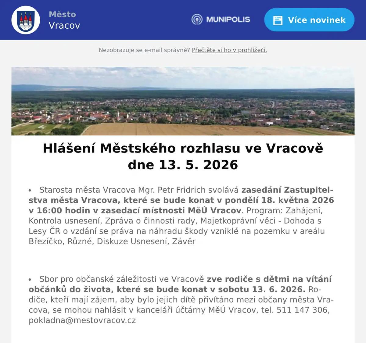 Starosta města Vracova Mgr. Petr Fridrich svolává  zasedání Zastupitelstva města Vracova, které se bude konat v pondělí 18. května 2026 v 16:00 hodin v zasedací místnosti MěÚ Vracov. Program: Zahájení, Kontrola usnesení, Zpráva o činnosti rady, Majetkoprávní věci - Dohoda s Lesy ČR o vzdání se práva na náhradu škody vzniklé na pozemku v areálu Březíčko, Různé, Diskuze Usnesení, Závěr  Sbor pro občanské záležitosti ve Vracově zve rodiče s dětmi na vítání občánků do života, které se bude konat v sobotu 13. 6. 2026. Rodiče, kteří mají zájem, aby bylo jejich dítě přivítáno mezi občany města Vracova, se mohou nahlásit v kanceláři účtárny MěÚ Vracov, tel. 511 147 306, pokladna@mestovracov.cz  EG.D, s.r.o. oznamuje přerušení dodávky elektrické energie ve čtvrtek 14. 5. 2026 od 7:45 do 10:30 hod. v těchto ulicích: část ul. Cihelná od čp. 457 a 1796 po konec ul. směr sklepy, v ul. Polní čp. 357 a 1846.  EG.D, s.r.o. oznamuje přerušení dodávky elektrické energie ve čtvrtek 14. 5. 2026 od 11:30 do 14:15 hod. v ulici J. Husa, v ul. Bzenecká čp. 269 a 1135, Polní (netýká se čp. 347 a 1846).  Společnost Deratex Zlín upozorňuje, že ve dnech 21. 5. a 28. 5. 2026 bude prováděna celoplošná deratizace města Vracova ošetřením kanalizační sítě, veřejných ploch a vybraných objektů. Vzhledem k tomu, že je pravděpodobný výskyt hlodavců i v okolí obytných domů a v hospodářských staveních, vyzývá občany ke spolupráci při vyhledávání pobytu hlodavců. Pokud to situace vyžaduje, obraťte se přímo na pracovníky jmenované firmy, anebo nahlaste své požadavky na účtárnu MěÚ Vracov, aby bylo zabezpečeno komplexní ošetření města.  Společnost Sunny Power s 16-letou zkušeností v oboru nabízí profesionální realizaci fotovoltaických systémů na klíč pro rodinné domy, firmy a bytová družstva. Novým doplňkem služeb jsou i klimatizace. Vy určujte, kolik zaplatíte za své energie. Kontakt: 604 618 098.  Firma Ahorn vás zve na Májové slevy do své firemní prodejny ve Vlkoši. Pouze od 11. do 15. května nakoupíte matrace už od 1 000 korun. Vyberete, vyzkoušíte a rovnou odvezete. Neváhejte, akce trvá jen pár dní.  Prodejna Koberce Trend Kyjov vás zve na Trendy týden slev. Získejte 20% slevu na vybrané metrážové koberce, vinyl, PVC i kusové koberce. Přijďte si vybrat výhodně od 18. do 22. května v prodejně Kyjov vedle Hechtu.  Pan Marek Synek bude ve čtvrtek 14. 5. 2026 od 9:00 do 9:30 hod. na parkovišti naproti radnice prodávat jablka Golden a Jonaprinc 25 - 30 Kč/kg, brambory 13 Kč/kg a cibuli 15 Kč/kg  Paní Eva Vaňková z Vacenovic bude ve čtvrtek 14. 5. 2026 od 9:00 do 11:00 hod. na parkovišti naproti radnice prodávat kvalitní německou drogerii. Nabízí prací gely 6l za 199Kč, aviváže, čistící prostředky, šampony, opalovací krémy, parfémy, dárkové balíčky, toaletní papír, hřbitovní svíčky a další zboží za výhodné ceny.  Pan Král z Dubňan bude v pátek 15. 5. 2026 od 8:00 do 10:00 hod. na parkovišti naproti radnice prodávat sazenice celeru, rajčat, paprik, roubovaných melounů, voskovky a balkonové květiny.  Městský kulturní klub Vracov Vás zve na divadelní komedii Duchem proti své vůli v pátek 15. května 2026 v 19:00 hod. v sále MKK Vracov. Hrají Dana Homolová, Ivana Jirešová, Jaromír Nosek a Jakub Zindulka. Předprodej vstupenek je v Infocentru Vracov. Vstupné 300Kč.