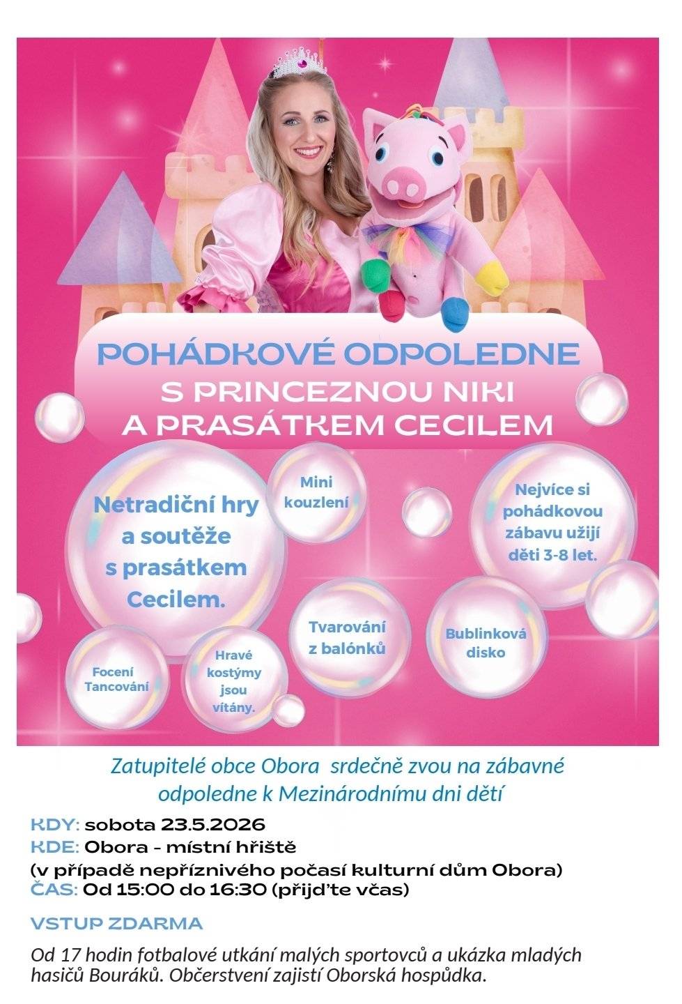 Zastupitelé obce Obora srdečně zvou všechny děti i rodiče na zábavné pohádkové odpoledne k Mezinárodnímu dni dětí s princeznou Niki a prasátkem Cecilem. Těšit se můžete na netradiční hry a soutěže, mini kouzlení, bublinkovou diskotéku, tvarování z balónků, focení i tančení. Hravé kostýmy jsou vítány a nejvíce si pohádkovou zábavu užijí děti ve věku 3–8 let. Akce se koná v sobotu 23. 5. 2026 od 15:00 do 16:30 na místním hřišti v Oboře, v případě nepříznivého počasí v kulturním domě Obora. Vstup je zdarma. Od 17 hodin bude následovat fotbalové utkání malých sportovců a ukázka mladých hasičů Bouřáků. Občerstvení zajistí Oborská hospůdka.