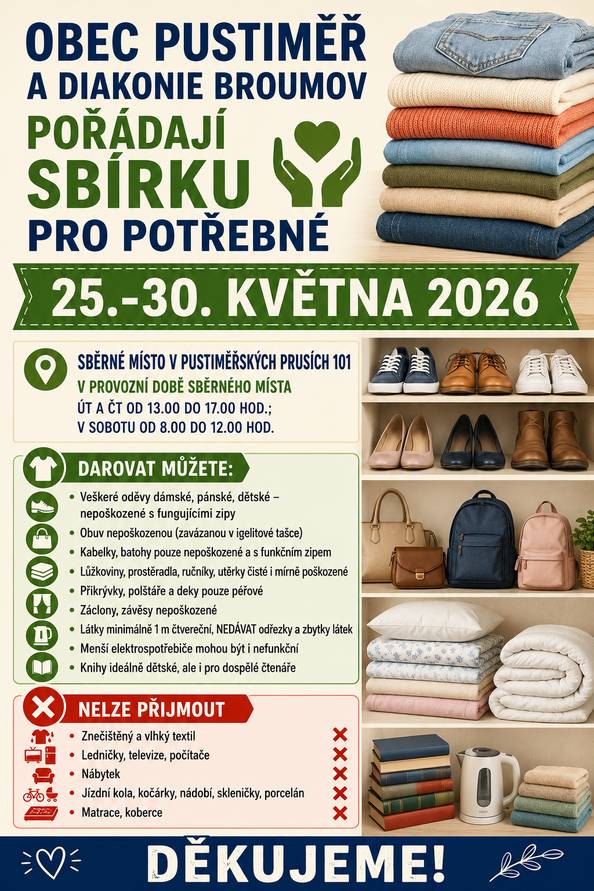 Obec Pustiměř ve spolupráci s Diakonií Broumov provede ve dnech 25.-30. května Sbírku pro potřebné. Darovat můžete veškeré dámské, pánské a dětské nepoškozené oděvy, obuv zavázanou v igelitce, kabelky, batohy s funkčními zipy, lůžkoviny, polštáře, deky pouze péřové, nepoškozené záclony a závěsy, látky minimálně 1 metr čtvereční, menší elektrospotřebiče, knihy ideálně dětské. Darovat uvedené věci můžete v provozní době sběrného místa v Pustiměřských Prusích č. 101, tj. v úterý a čtvrtek od 13.00 do 17.00 hodin, v sobotu od 8.00 do 12.00 hodin. Děkujeme!