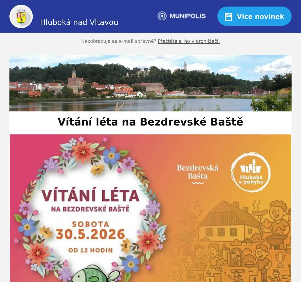 Milí spoluobčané, v sobotu 30. 5. 2026 vás zveme na Vítání léta na Bezdrevské Baště — odpoledne plné hudby, divadla, pohybu a příjemné atmosféry pro celou rodinu. Těšit se můžete na sportovní den, gymnastickou soutěž pro začátečníky i bohatý doprovodný program pro děti a dospělé. Program:  12.00 kapela Celedos 12.30 rozloučení s předškoláky z Montessori školky Děti v pohybu 14.00 divadelní představení Do pohádky se zvířátky 15.00 kapela MP3  Po celou dobu akce bude připraven i doprovodný program:  grilování a opékání buřtů občerstvení a skvělá káva šlapadla a paddleboardy kreativní a zábavné aktivity pro děti gymnastická soutěž  Pro rodiče dětí z Montessori školky Děti v pohybu a jeslí bude součástí dne také milý společný moment — rozloučení s předškoláky, které proběhne od 12.30. 📍 Bezdrevská Bašta, Bašta Bezdrev 767, Hluboká nad Vltavou Vstup je zdarma a akce proběhne za každého počasí.Těšíme se na společné odpoledne na Baště. Hluboká v pohybu - sportovní a kulturní spolek tel. 777 147 740www.hlubokavpohybu.czFB - https://www.facebook.com/hlubokavpohybu