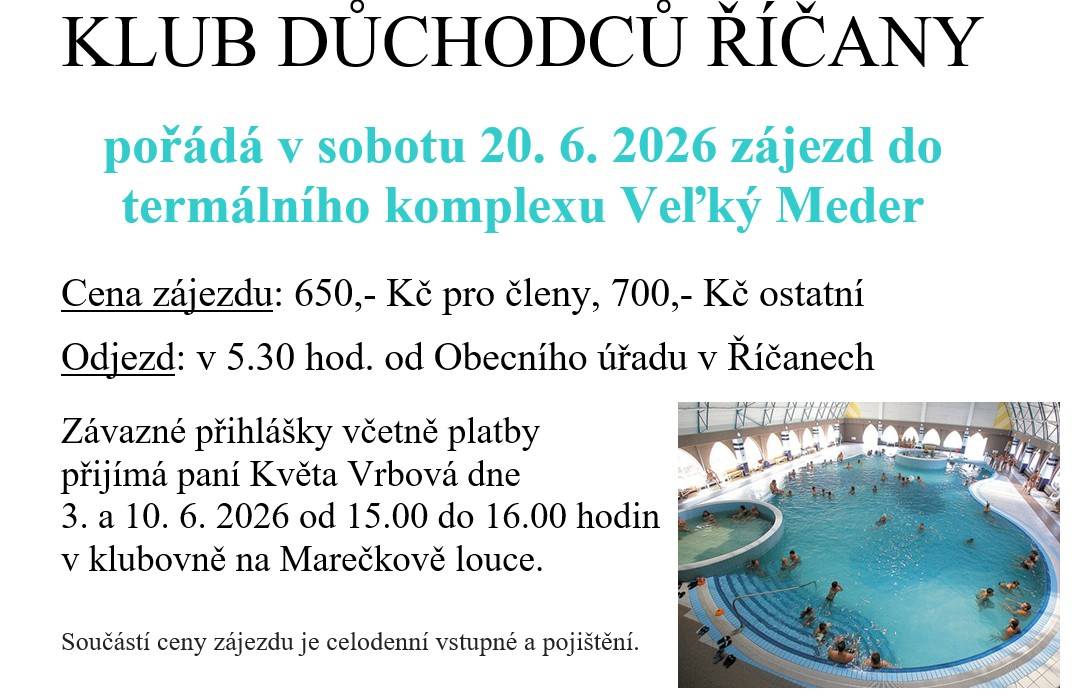 KLUB DŮCHODCŮ ŘÍČANY pořádá v sobotu 20. 6. 2026 zájezd do termálního komplexu Veľký Meder.  Cena zájezdu: 650 Kč pro členy, 700 Kč ostatní  Odjezd: v 5.30 hod. od Obecního úřadu v Říčanech  Závazné přihlášky včetně platby přijímá paní Květa Vrbová dne 3. a 10. 6. 2026 od 15-16 hod na Marečkově louc