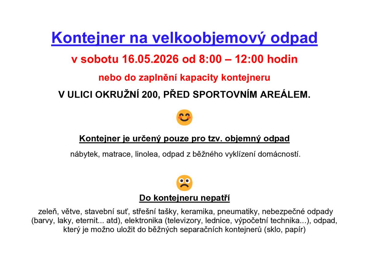 V SOBOTU 16. května OD 8:00 DO 12:00 HODIN nebo do zaplnění kapacity kontejneru bude V ULICI OKRUŽNÍ 200, PŘED SPORTOVNÍM AREÁLEM přistaven kontejner na velkoobjemový odpad. Kontejner je určen pouze pro tzv. objemný odpad jako je:  nábytek,  matrace,  linolea,  odpad z běžného vyklízení domácnosti.  Do kontejneru nepatří:  zeleň, větve, stavební suť, střešní tašky, keramika, pneumatiky, nebezpečné odpady ( jako jsou barvy, laky, eternit…atd.) elektronika (typu televizory, lednice, výpočetní technika…), a odpad, který je možno uložit do běžných separačních nádob a kontejnerů (tj. plasty, sklo, papír).