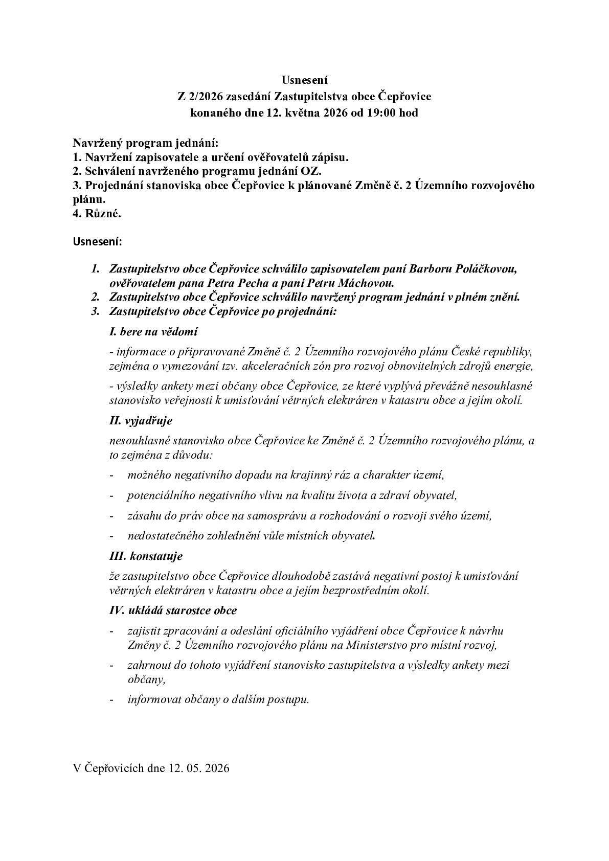 Obec Čepřovice informuje občany, že Zastupitelstvo obce Čepřovice přijalo na svém zasedání č. 2/2026, konaném dne 12. 5. 2026, usnesení týkající se problematiky připravované Změny č. 2 Územního rozvojového plánu České republiky, zejména vymezování tzv. akceleračních zón pro rozvoj obnovitelných zdrojů energie.     Zastupitelstvo obce vzalo na vědomí informace o připravovaných změnách a zároveň výsledky ankety mezi občany obce Čepřovice, ze které vyplynulo převážně nesouhlasné stanovisko veřejnosti k umisťování větrných elektráren v katastru obce a jejím okolí.     Na základě projednání zastupitelstvo vyjádřilo nesouhlasné stanovisko obce Čepřovice ke Změně č. 2 Územního rozvojového plánu, a to zejména z důvodu:     - možného negativního dopadu na krajinný ráz a charakter území, - potenciálního negativního vlivu na kvalitu života a zdraví obyvatel, - zásahu do práv obce na samosprávu a rozhodování o rozvoji svého území, - nedostatečného zohlednění vůle místních obyvatel.     Zastupitelstvo dále konstatovalo, že obec Čepřovice dlouhodobě zastává negativní postoj k umisťování větrných elektráren v katastru obce a jejím bezprostředním okolí.     Součástí přijatého usnesení je také uložení starostce obce zajistit zpracování a odeslání oficiálního vyjádření obce na Ministerstvo pro místní rozvoj a průběžně informovat občany (viz. příloha) o dalším postupu.     Bc. Barbora Poláčková starostka obce