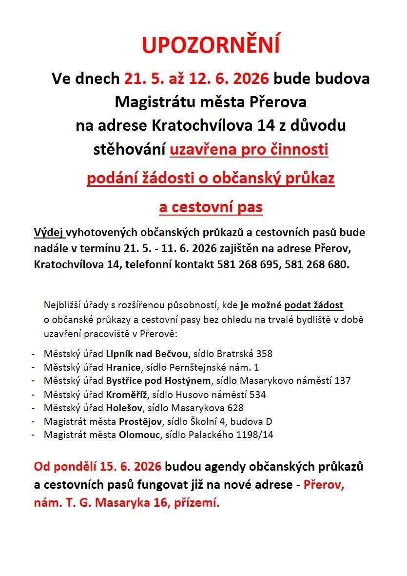 Informujeme vás o dočasném omezení pracoviště občanských průkazů a cestovních pasů na Magistrátu města Přerova z důvodu stěhování: Od 21. 5. do 12. 6. 2026 bude budova na adrese Kratochvílova 14 uzavřena pro podávání žádostí. Výdej již hotových dokladů zůstává na stejné adrese (Kratochvílova 14) zachován až do 11. 6. 2026. Od 15. 6. 2026 vás úředníci obslouží již na nové adrese: nám. T. G. Masaryka 16, přízemí. Kde si vyřídit doklady během uzavírky? Žádost můžete podat na kterémkoliv jiném úřadě s rozšířenou působností, například v Lipníku nad Bečvou, Hranicích nebo Bystřici pod Hostýnem. Prosíme, naplánujte si své pochůzky včas.