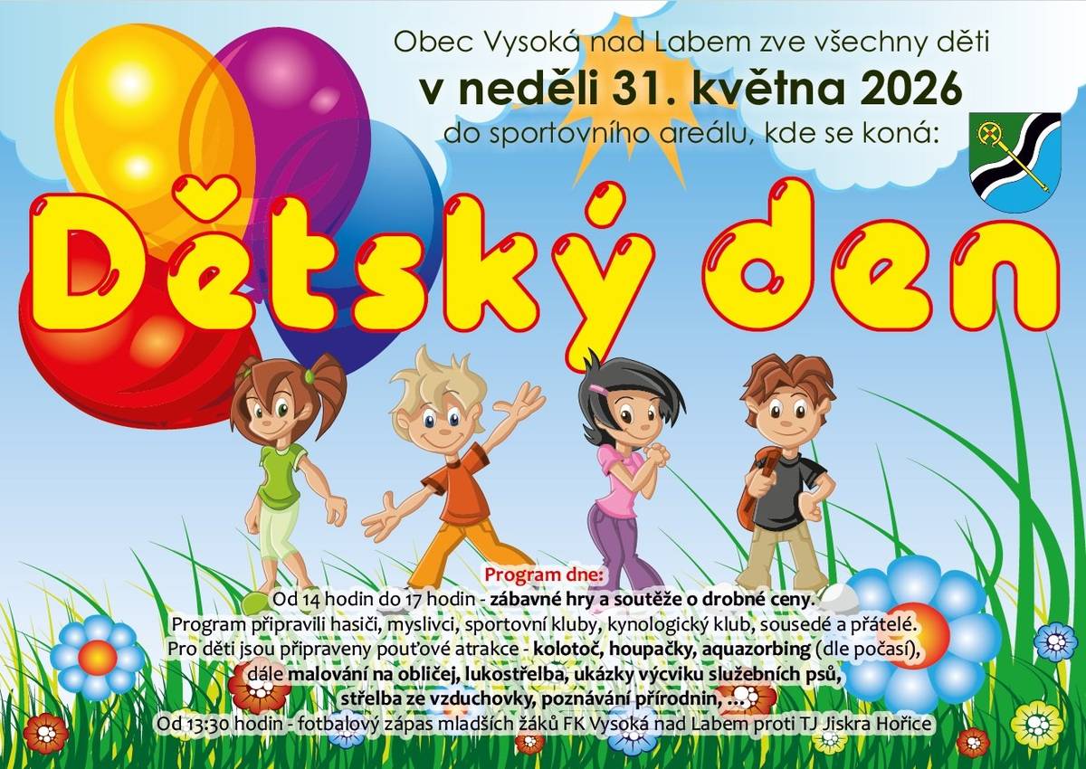Obec Vysoká nad Labem zve všechny děti v neděli 31. května 2026 do sportovního areálu, kde se koná: DĚTSKÝ DEN Program : Od 14 hodin do 17 hodin - zábavné hry a soutěže o drobné ceny. Program připravili hasiči, myslivci, sportovní kluby, kynologický klub, sousedé a přátelé. Pro děti jsou připraveny pouťové atrakce - kolotoč, houpačky, aquazorbing (dle počasí), dále malování na obličej, lukostřelba, ukázky výcviku služebních psů, střelba ze vzduchovky, poznávání přírodnin,… Od 13:30  hodin - fotbalový zápas starších žáků FK Vysoká nad Labem proti TJ Jiskra Hořice