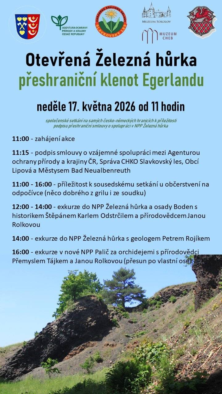 V neděli 17. května 2026 od 11:00 hodin se uskuteční společenské setkání na česko německých hranicích u Národní přírodní památky Železná hůrka. Akce se koná při příležitosti podpisu smlouvy o vzájemné spolupráci v péči o tuto mimořádnou lokalitu mezi Agenturou ochrany přírody a krajiny ČR, Správou CHKO Slavkovský les, Obcí Lipová a Městysem Bad Neualbenreuth. Železná hůrka je jedním z přírodních klenotů Egerlandu. Přijďte se setkat se sousedy z obou stran hranice, poznat jedinečnou vulkanickou krajinu a strávit příjemný den v místě, které spojuje přírodu, historii i přeshraniční spolupráci. Program: 11:00 zahájení akce 11:15 podpis smlouvy o vzájemné spolupráci 11:00 až 16:00 sousedské setkání u občerstvení na odpočívce 12:00 až 14:00 exkurze do NPP Železná hůrka a osady Boden s historikem Štěpánem Karlem Odstrčilem a přírodovědkyní Janou Rolkovou 14:00 exkurze do NPP Železná hůrka s geologem Petrem Rojíkem 16:00 exkurze v nové NPP Palič za orchidejemi s přírodovědci Přemyslem Tájkem a Janou Rolkovou, přesun po vlastní ose Místo setkání: odpočívadlo na německé straně hranice u NPP Železná hůrka. Doprava je individuální. Možnost parkování je na německé straně hranice. Využít lze také vlak z Chebu do Lipové u Chebu. Srdečně zveme všechny obyvatele Lipové, okolních obcí i naše přátele z Bavorska.   https://slavkovskyles.aopk.gov.cz/-/npp-zelezna-hurka-preshranicni-klenot-egerlandu?redirect=%2F