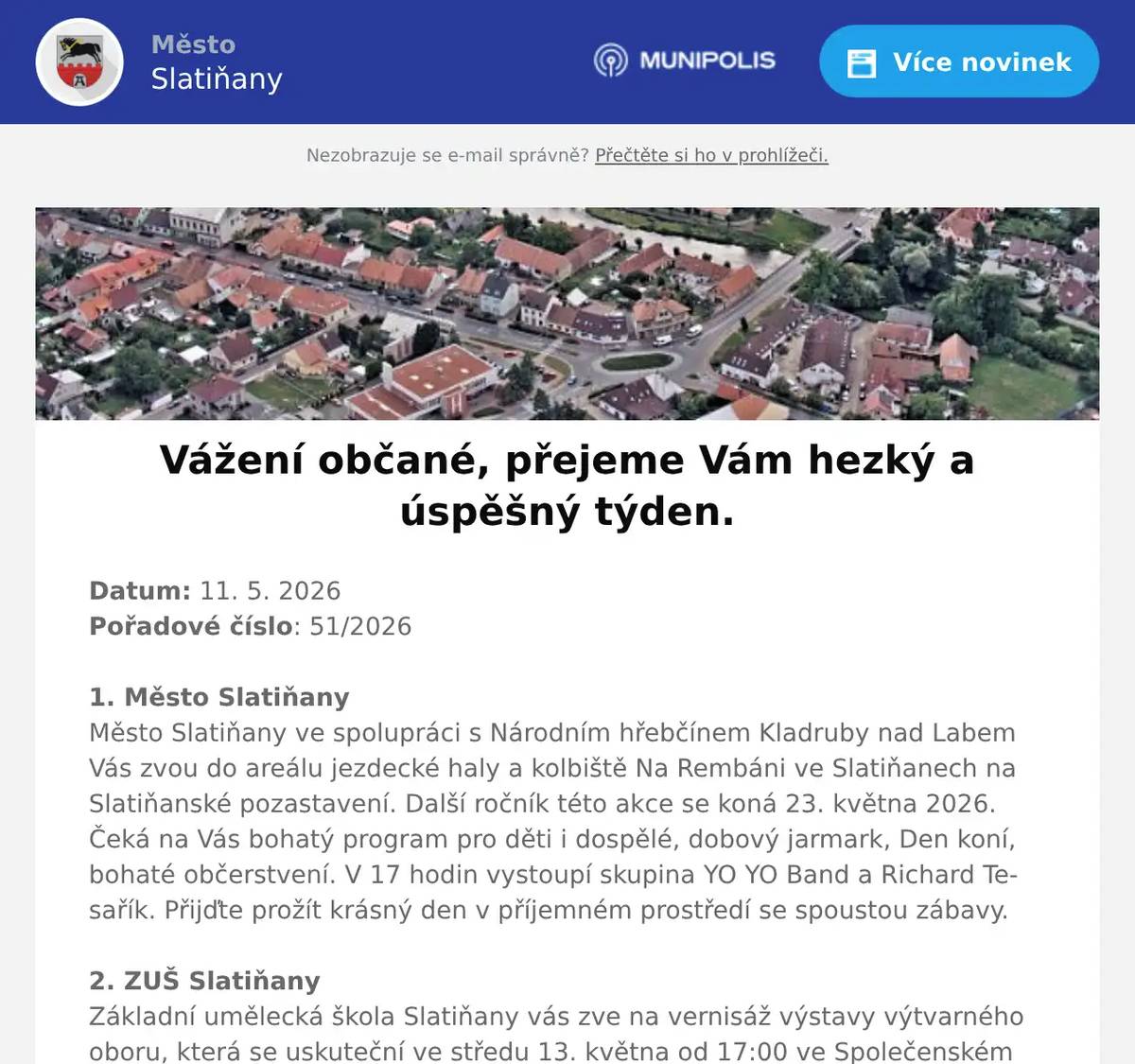 Datum: 11. 5. 2026Pořadové číslo: 51/20261. Město SlatiňanyMěsto Slatiňany ve spolupráci s Národním hřebčínem Kladruby nad Labem Vás zvou do areálu jezdecké haly a kolbiště Na Rembáni ve Slatiňanech na Slatiňanské pozastavení. Další ročník této akce se koná 23. května 2026. Čeká na Vás bohatý program pro děti i dospělé, dobový jarmark, Den koní, bohaté občerstvení. V 17 hodin vystoupí skupina YO YO Band a Richard Tesařík. Přijďte prožít krásný den v příjemném prostředí se spoustou zábavy.2. ZUŠ SlatiňanyZákladní umělecká škola Slatiňany vás zve na vernisáž výstavy výtvarného oboru, která se uskuteční ve středu 13. května od 17:00 ve Společenském domě ve Slatiňanech. Výstava potrvá do 25. května.3. Myslivecká společnost SlatiňanyMyslivecká společnost Slatiňany pořádá Dětský myslivecký den v sobotu 30. května 2026 na Mysliveckém domě pod Monacem. Hlavní atrakce let vrtulníkem. Pro děti je připravena ukázka dravců, práce se psy, myslivecké trofeje, lovecké zbraně, laserová střelnice, skákací hrad, opékání špekáčků a mnoho dalších zážitků.4. ČSCH SlatiňanyZO ČSCH Slatiňany Vás zve na místní výstavu králíků, drůbeže a holubů v sobotu 16. května 2026 od 7 do 16 hodin v areálu za železničním přejezdem směr Orel. Bohatá tombola, ukázka králičího hopu, prodej kvalitních chovných zvířat a sadby. Občerstvení zajištěno, srdečně zvou pořadatelé.5. UR Byz s. r. o.Vážení občané, pozor! Hledáte spolehlivou výpočetní techniku a její servis za skvělé ceny? Firma UR Byz s.r.o. ze Slatiňan je tu pro vás, Slatiňáci! Nabízí prodej a servis IT, kancelářského vybavení i papírnictví. Více než 30 let praxe a zkušeností je zárukou kvality. Pořídíte zde spolehlivé notebooky, telefony, tablety, jakékoliv příslušenství výpočetní techniky i spotřební materiál do tiskáren - tonery, inkoustové náplně, vše za skvělé ceny. S výběrem zboží Vám ochotně poradí, zajistí záruční i pozáruční servis a věřte, že jejich ceny Vás příjemně překvapí! Nabízí též dárkové poukazy. Neváhejte firmu kontaktovat na tel. čísle 723 724 824 nebo pište na mail urvalek@urbyz.cz. Aktuální nabídku si můžete prohlédnout též na www.urbyz.cz. Těší se, že Vám pomohou vybrat to pravé! Firma UR Byz s.r.o. - vaše jistota v oblasti IT techniky.
