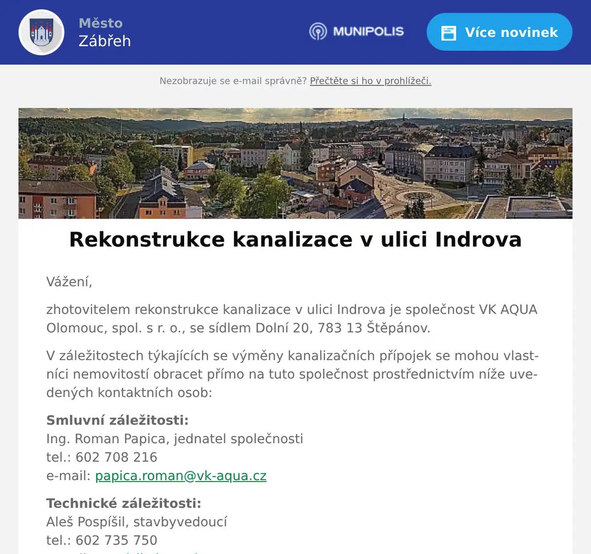 Vážení, zhotovitelem rekonstrukce kanalizace v ulici Indrova je společnost VK AQUA Olomouc, spol. s r. o., se sídlem Dolní 20, 783 13 Štěpánov. V záležitostech týkajících se výměny kanalizačních přípojek se mohou vlastníci nemovitostí obracet přímo na tuto společnost prostřednictvím níže uvedených kontaktních osob: Smluvní záležitosti:Ing. Roman Papica, jednatel společnostitel.: 602 708 216e-mail: papica.roman@vk-aqua.cz Technické záležitosti:Aleš Pospíšil, stavbyvedoucítel.: 602 735 750e-mail: pospisil.ales@vk-aqua.cz Správcem stavby za společnost Vodohospodářská zařízení Šumperk, a. s. je:Ing. Zdeněk Kořínek, investiční inženýr tel.: 702 011 768e-mail: korinek@vhz.cz S přáním příjemného dne  Bc. Veronika Horníčková  asistentka starosty       Město Zábřeh Masarykovo nám. 510/6 789 01 Zábřeh   www.zabreh.cz veronika.hornickova@muzabreh.cz +420 583 468 218