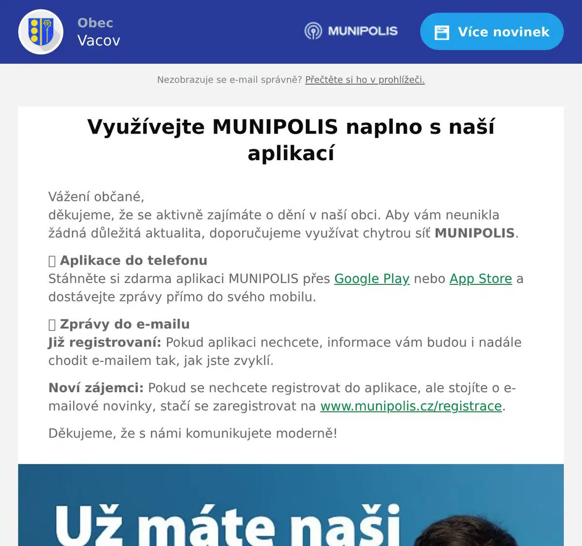 Vážení občané,děkujeme, že se aktivně zajímáte o dění v naší obci. Aby vám neunikla žádná důležitá aktualita, doporučujeme využívat chytrou síť MUNIPOLIS. 📱 Aplikace do telefonuStáhněte si zdarma aplikaci MUNIPOLIS přes Google Play nebo App Store a dostávejte zprávy přímo do svého mobilu. 📩 Zprávy do e-mailuJiž registrovaní: Pokud aplikaci nechcete, informace vám budou i nadále chodit e-mailem tak, jak jste zvyklí. Noví zájemci: Pokud se nechcete registrovat do aplikace, ale stojíte o e-mailové novinky, stačí se zaregistrovat na www.munipolis.cz/registrace. Děkujeme, že s námi komunikujete moderně!