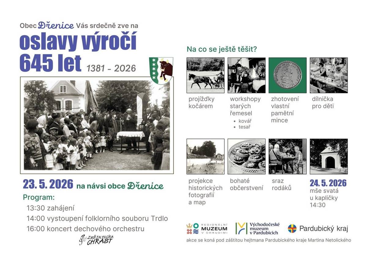 Obec Dřenice Vás srdečně zve na Oslavy výročí 645let obce, které se uskuteční v sobotu 23.5.2026 na návsi obce Dřenice. Program: 13:30   zahájení 14:00   vystoupení folklorního souboru Trdlo 16:00   koncert dechového orchestru   Na co se ještě těšit: Projižďky kočárem, workshopy starých řemesel, zhotovení vlatních pamětních mincí, dílničky pro děti, projekce historických fotografií a map, bohaté občerstvení, sraz rodáků. 24.5.2026 - mše svaté kapličky od 14:30