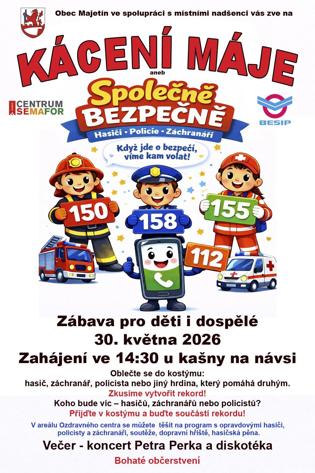 Srdečně vás zveme na tradiční Kácení máje, které letos spojíme s akcí Společně bezpečně. 📅 Sobota 30. května 2026 🕝 Začínáme ve 14:30 u kašny na návsi Čeká vás odpoledne plné zábavy pro děti i dospělé, setkání s opravdovými hasiči, policisty a záchranáři, soutěže, dopravní hřiště i oblíbená hasičská pěna. 🚒💦 🎭 Přijďte v kostýmu! Oblečte se jako hasič, policista, záchranář nebo jiný hrdina, který pomáhá druhým. 🏆 Pokusíme se vytvořit rekord! Koho bude nejvíc – hasičů, záchranářů nebo policistů? Přijďte v kostýmu a staňte se součástí této jedinečné výzvy! 🎶 Večer se můžete těšit na koncert Petra Perka a následnou diskotéku. 🍔 Bohaté občerstvení zajištěno po celý den. Přijďte si užít den plný zábavy, bezpečnosti a dobré nálady. Těšíme se na vás!
