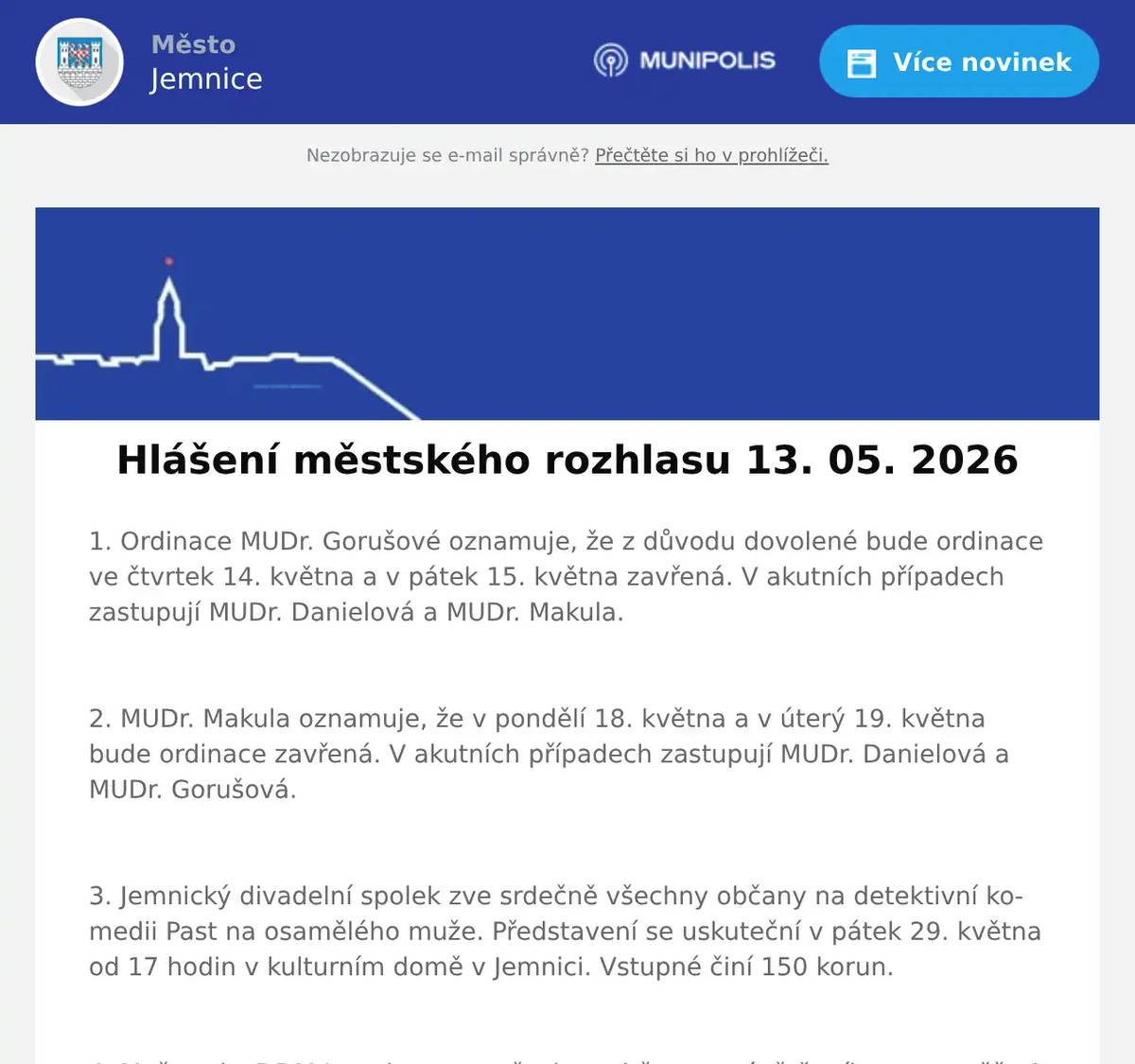 1. Ordinace MUDr. Gorušové oznamuje, že z důvodu dovolené bude ordinace ve čtvrtek 14. května a v pátek 15. května zavřená. V akutních případech zastupují MUDr. Danielová a MUDr. Makula.  2. MUDr. Makula oznamuje, že v pondělí 18. května a v úterý 19. května bude ordinace zavřená. V akutních případech zastupují MUDr. Danielová a MUDr. Gorušová.  3. Jemnický divadelní spolek zve srdečně všechny občany na detektivní komedii Past na osamělého muže. Představení se uskuteční v pátek 29. května od 17 hodin v kulturním domě v Jemnici. Vstupné činí 150 korun.  4. Mažoretky DDM Jemnice zvou všechny občany a návštěvníky na soutěž „O Májovou korunku DDM Jemnice“. Přijďte si užít den plný hudby, energie, krásných choreografií a skvělé atmosféry. Z důvodu nepříznivé předpovědi počasí se soutěž přesouvá ze zámeckého areálu do sokolovny v Jemnici. Akce se uskuteční v sobotu 16. května 2026 od 9 hodin.  5. Restaurace U Svatého Víta vás zve na XXL kýbl pro dva.Těšit se můžete na 800 gramů kuřecích paliček, 200 gramů stripsů, hranolky, dip a dvě Pepsi zdarma, vše za 299 korun. Akce začíná tento pátek v 15 hodin.Více informací na: https://restaurace.usvatehovita.cz/kybl/