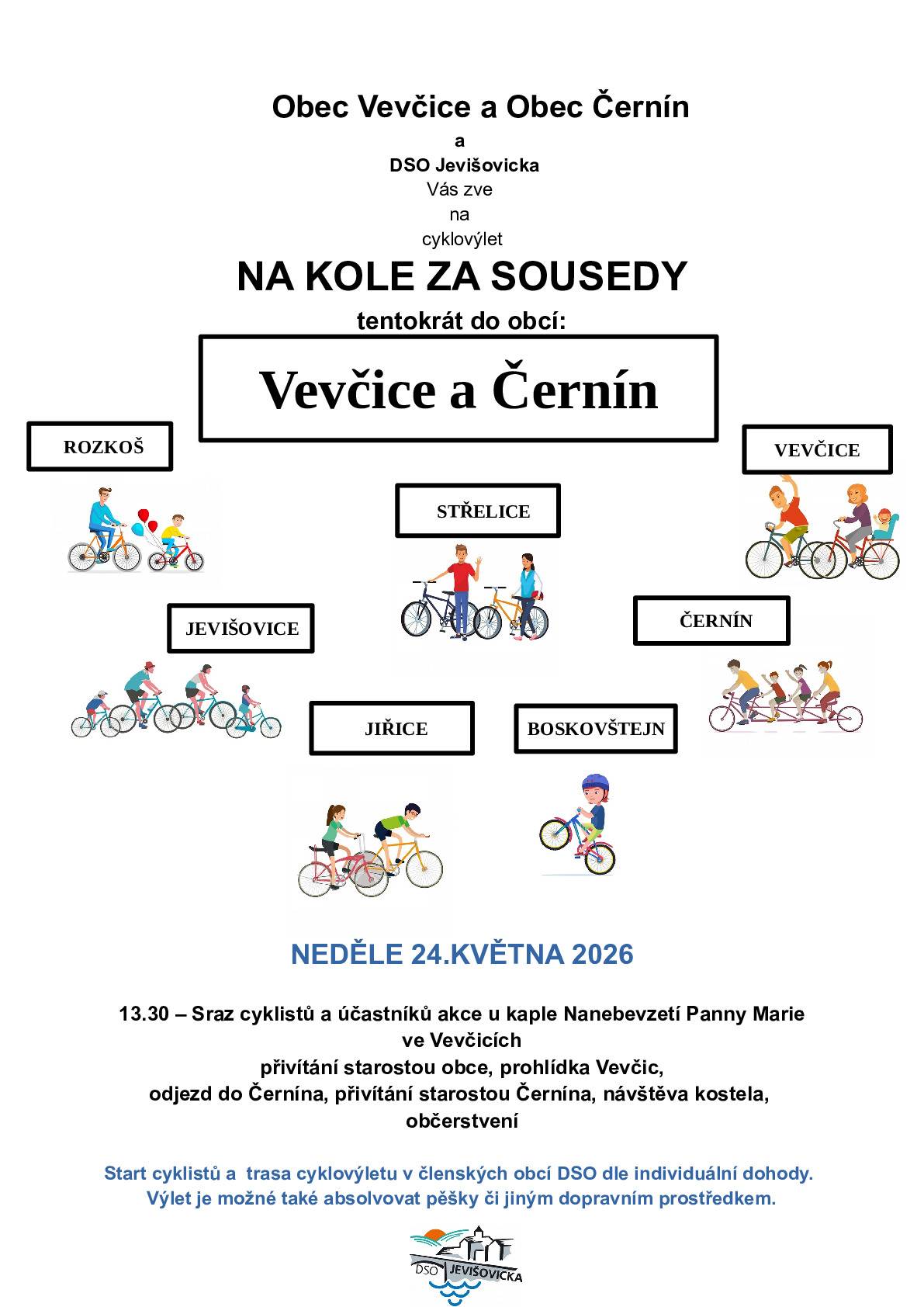 Obec Vevčice a Obec Černín a DSO Jevišovicka Vás zve na cyklovýlet "NA KOLE ZA SOUSEDY" - tentokrát do obcí Vevčice a Černín. Kdy: v neděli 24.5.2026 13.30 – Sraz cyklistů a účastníků akce u kaple Nanebevzetí Panny Marie ve Vevčicích,přivítání starostou obce, prohlídka Vevčic, odjezd do Černína, přivítání starostou Černína, návštěva kostela, občerstvení. Start cyklistů a trasa cyklovýletu v členských obcích DSO dle individuální dohody. Výlet je možné také absolvovat pěšky či jiným dopravním prostředkem.   Sraz v Jevišovicích ve 13:00 na kruhovém objezdu :-)