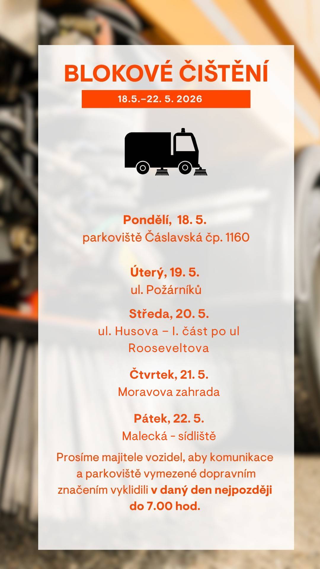 Vážení obyvatelé,   v týdnu od 18.–22. 5. 2026 proběhne blokové čištění v následujících lokalitách:  18. 5. 2026 – parkoviště Čáslavská čp. 1160 19 5. 2026 – ul. Požárníků  20. 5. 2026 – ul. Husova, 1. část po ul. Rooseveltova 21. 5. 2026 – Moravova zahrada  22. 5. 2026 – Malecká sídliště  Případné změny v harmonogramu blokového čištění najdete na www.tschrudim.cz   Prosíme řidiče, aby věnovali zvýšenou pozornost dočasnému dopravnímu značení, které bude v jednotlivých ulicích instalováno s předstihem. Přeparkujte svá vozidla nejpozději do 7:00, pokud vozidlo zůstane na místě i přes zákaz zastavení, může dojít k odtahu vozidla nebo uložení pokuty. Značka „Zóna s dopravním omezením“ označuje celou oblast, kde se čištění provádí – týká se tedy všech ulic i přilehlých parkovišť. Děkujeme všem obyvatelům za spolupráci.