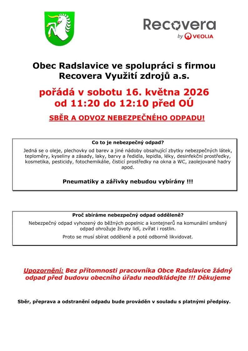 Obec Radslavice ve spolupráci s firmou Recovera pořádá v sobotu 16. května 2026 mobilní sběr a odvoz nebezpečného odpadu.   Kdy: 11:20 – 12:10   Kde: Před budovou obecního úřadu   Co můžete odevzdat: Oleje, plechovky od barev, teploměry, kyseliny, laky, lepidla, staré léky, dezinfekce, kosmetiku, pesticidy či čistící prostředky. ⚠️ Důležitá upozornění:   Pneumatiky a zářivky nebudou v rámci tohoto sběru odebírány.   Odpad prosím neodkládejte před úřad dříve, odevzdání musí proběhnout za přítomnosti pracovníka obce.   Podrobnosti najdete v přiloženém letáku. Děkujeme, že třídíte zodpovědně!