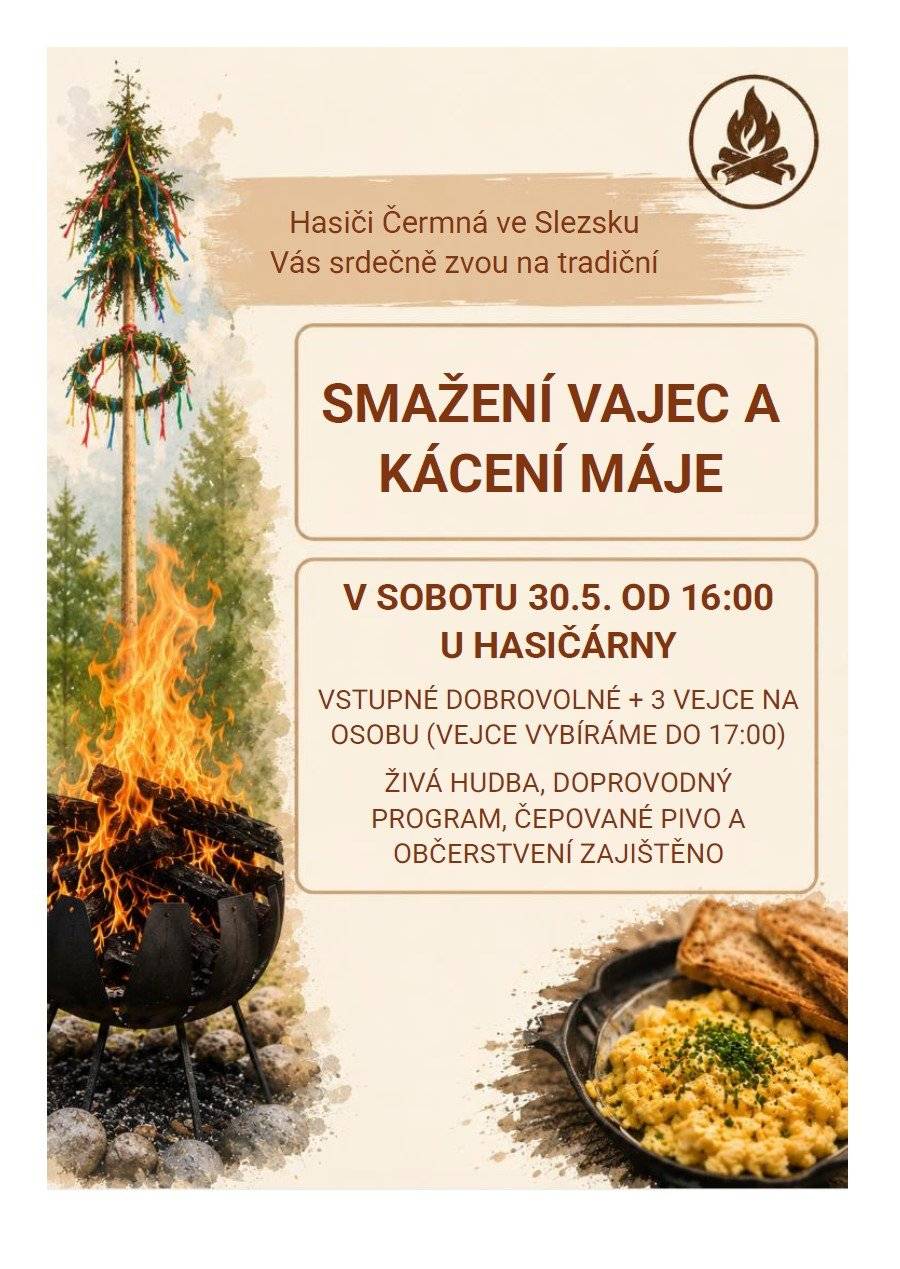 HASIČI ČERMNÁ VE SLEZSKU VÁS SRDEČNĚ ZVOU NA TRADIČNÍ SMAŽENÍ VAJEC A KÁCENÍ MÁJE V SOBOTU 30.5. OD 16:00 U HASIČÁRNY VSTUPNÉ: DOBROVOLNÉ + 3 VEJCE NA OSOBU (vejce vybíráme do 17:00) ŽIVÁ HUDBA, DOPROVODNÝ PROGRAM, ČEPOVANÉ PIVO A OBČERSTVENÍ ZAJIŠTĚNO