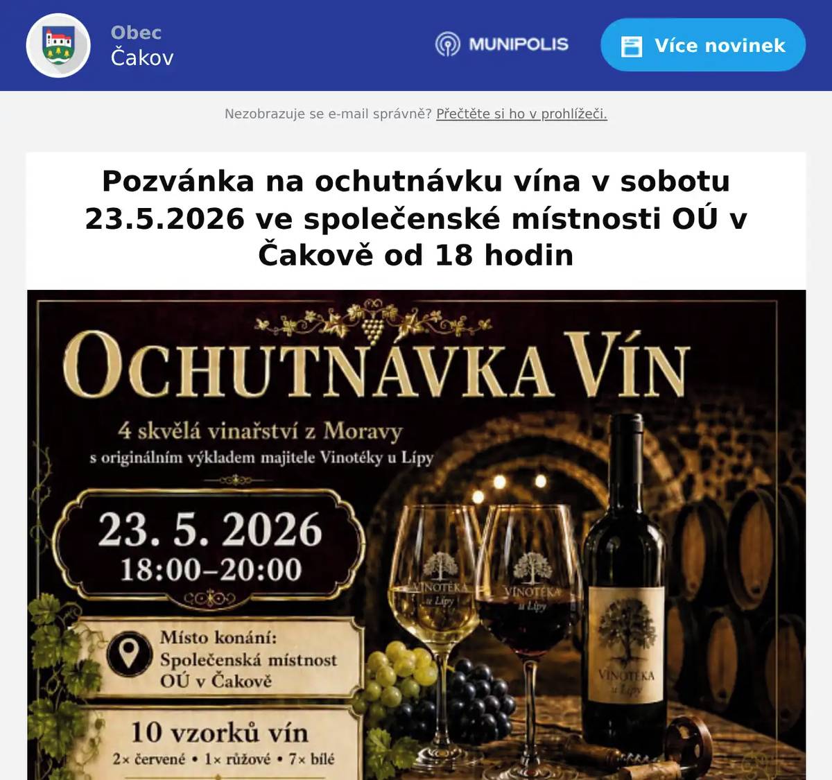 Hasičky vás srdečně zvou na příjemný večer s moravskými víny, který se uskuteční v sobotu 23. května 2026 od 18:00 hodin ve Společenské místnosti OÚ v Čakově. Čeká vás řízená ochutnávka vín ze 4 skvělých moravských vinařství, kterou osobně představí majitel Vinotéky u Lípy v Českých Budějovicích. Degustace bude doplněna jeho originálním výkladem, zajímavostmi o vínech i vinařích a pohodovou atmosférou. Během večera ochutnáte celkem 10 vzorků vín — 2 červená, 1 růžové a 7 bílých. Cena degustace je 250 Kč za osobu. Protože je kapacita míst omezená, je potřeba si místo předem rezervovat. Rezervace je závazná a bude potvrzena po zaplacení zálohy 150 Kč do 15. 5. 2026. Upozorňujeme, že zaplacené zálohy se nevrací. Rezervace na telefonním čísle Obecního úřadu v Čakově  +420 723 872 897. K vínu si bude možné po předchozí domluvě přiobjednat také občerstvení v podobě sýrových a uzeninových obložených talířů, v případě zájmu dohodneme počet a výslednou cenu při závazné rezervaci. Po skončení řízené degustace bude možné ochutnaná vína také zakoupit, případně si za úplatu dát další sklenku. Od 20:00 bude večer pokračovat volným posezením v rámci klubu dobrovolných hasiček. Na toto posezení není nutná žádná rezervace ani záloha, bude probíhat v obvyklém duchu jako minulá posezení. Zajištěna bude milá obsluha i další občerstvení - pivo, další alkoholické i nealkoholické nápoje za přiměřenou úplatu až do 24:00. Těšíme se na společný večer s dobrým vínem, příjemným povídáním a pohodovou společností.
