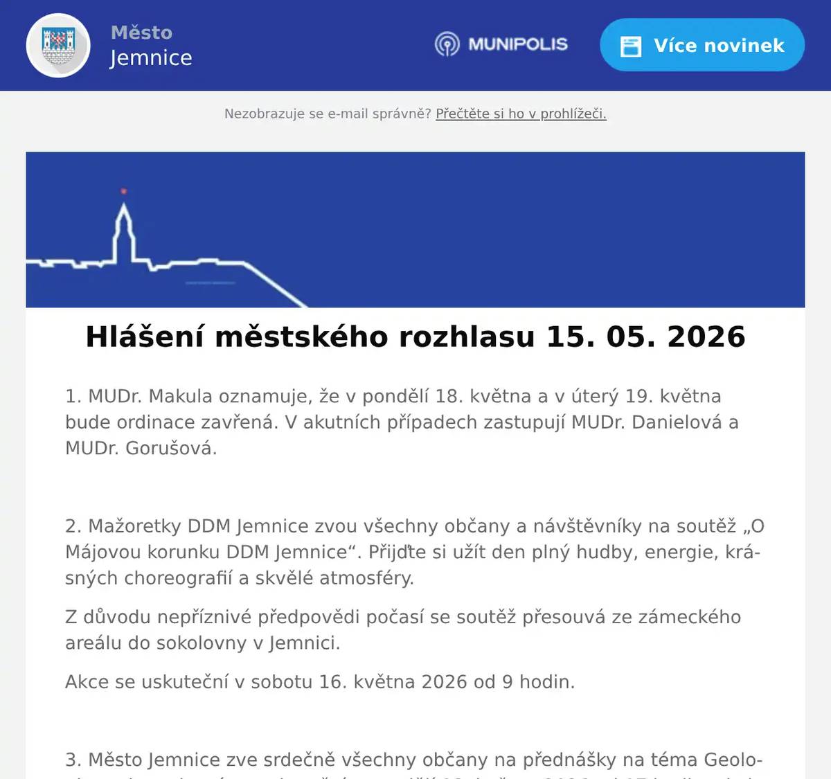 1. MUDr. Makula oznamuje, že v pondělí 18. května a v úterý 19. května bude ordinace zavřená. V akutních případech zastupují MUDr. Danielová a MUDr. Gorušová.  2. Mažoretky DDM Jemnice zvou všechny občany a návštěvníky na soutěž „O Májovou korunku DDM Jemnice“. Přijďte si užít den plný hudby, energie, krásných choreografií a skvělé atmosféry. Z důvodu nepříznivé předpovědi počasí se soutěž přesouvá ze zámeckého areálu do sokolovny v Jemnici. Akce se uskuteční v sobotu 16. května 2026 od 9 hodin.  3. Město Jemnice zve srdečně všechny občany na přednášky na téma Geologie regionu, které se uskuteční v pondělí 18. května 2026 od 17 hodin v kulturním domě v Jemnici. Tlumočení je zajištěno, kapacita je omezena.  4. Jemnický divadelní spolek zve srdečně všechny občany na detektivní komedii Past na osamělého muže. Představení se uskuteční v pátek 29. května od 17 hodin v kulturním domě v Jemnici. Vstupné je 150 korun.  5. Restaurace U Svatého Víta vás zve na XXL kýbl pro dva.Těšit se můžete na 800 gramů kuřecích paliček, 200 gramů stripsů, hranolky, dip a dvě Pepsi zdarma, vše za 299 korun. Akce začíná tento pátek v 15 hodin.Více informací na: https://restaurace.usvatehovita.cz/kybl/