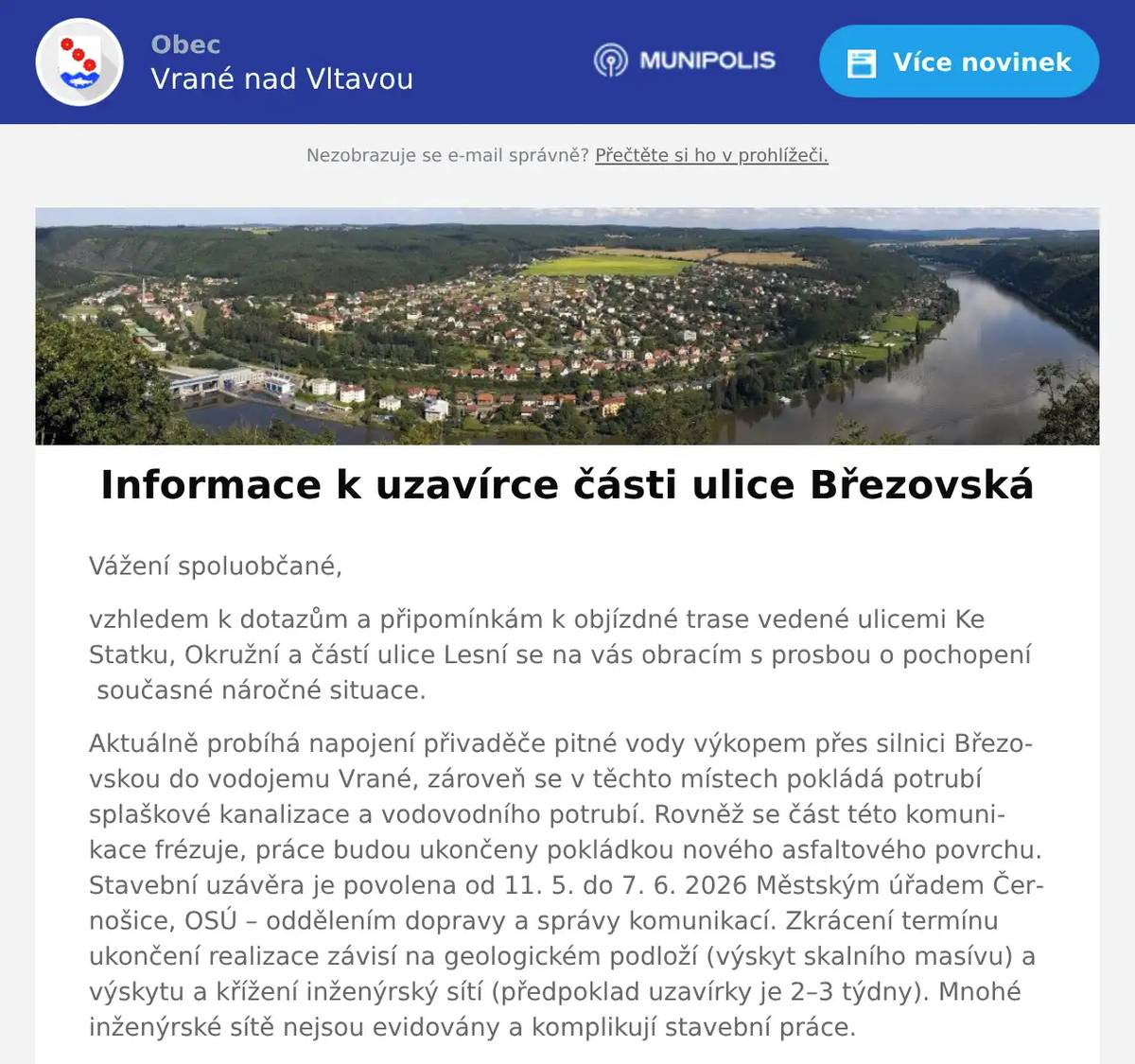 Vážení spoluobčané, vzhledem k dotazům a připomínkám k objízdné trase vedené ulicemi Ke Statku, Okružní a částí ulice Lesní se na vás obracím s prosbou o pochopení  současné náročné situace. Aktuálně probíhá napojení přivaděče pitné vody výkopem přes silnici Březovskou do vodojemu Vrané, zároveň se v těchto místech pokládá potrubí splaškové kanalizace a vodovodního potrubí. Rovněž se část této komunikace frézuje, práce budou ukončeny pokládkou nového asfaltového povrchu. Stavební uzávěra je povolena od 11. 5. do 7. 6. 2026 Městským úřadem Černošice, OSÚ – oddělením dopravy a správy komunikací. Zkrácení termínu ukončení realizace závisí na geologickém podloží (výskyt skalního masívu) a výskytu a křížení inženýrský sítí (předpoklad uzavírky je 2–3 týdny). Mnohé inženýrské sítě nejsou evidovány a komplikují stavební práce. Požádali jsme JSDH Skochovice o součinnost při eliminaci prašnosti, a to průběžné kropení komunikací. Zároveň apelujeme na všechny řidiče, aby přizpůsobili rychlost jízdy stavu prašné vozovky. Mrzí mě, že někteří motoristé bohužel nerespektují aktuální podmínky a jezdí bezohledně. Obecní policie proto bude v těchto úsecích provádět namátkové kontroly dodržování rychlosti. Všem ohleduplným řidičům děkujeme. Vedení obce plně vnímá, že současná dopravní uzavírka spojená s odklonem dopravy po nezpevněných komunikacích obyvatelům na objízdné trase přináší hluk, prach a celkový nekomfort. Uvědomujeme si, že jde o náročné období. Ujišťujeme vás, že děláme maximum pro to, abychom práce dokončili v nejkratším možné termínu. Pokud by se vyskytl jakýkoli problém, kontaktujte nás. Děkujeme za pochopení. 