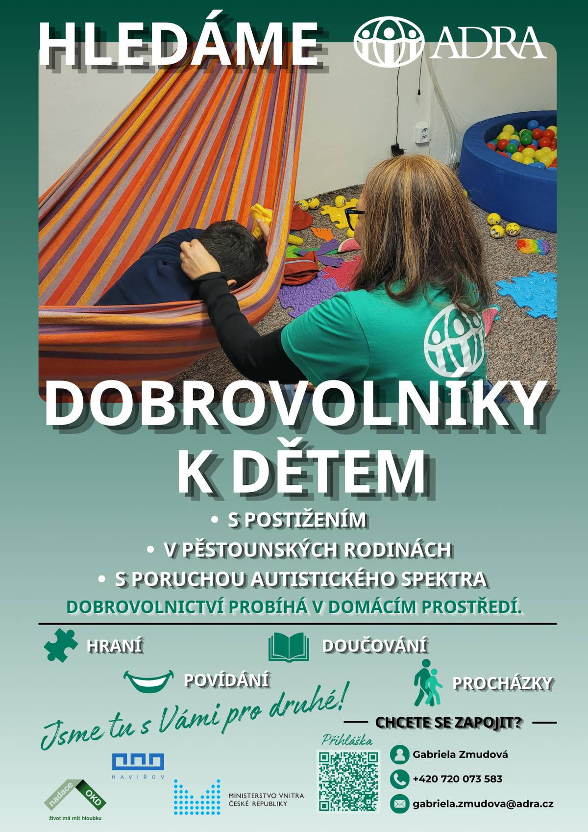 Dobrovolnické centrum ADRA Havířov hledá dobrovolníky k dětem s postižením, dětem v pěstounských rodinách a dětem s poruchou autistického spektra. Dobrovolnictví probíhá v domácím prostředí a může mít podobu hraní, doučování, povídání nebo procházek. Stačí pár hodin měsíčně a můžete být pro dítě velkou oporou, kamarádem i povzbuzením. Zapojit se mohou studenti i dospělí, kteří chtějí pomáhat a věnovat svůj čas smysluplné činnosti. Kontaktní osoba: Gabriela Zmudová Tel.: +420 720 073 583 E-mail: gabriela.zmudova@adra.cz Přihlášení je možné přes QR kód uvedený na letáčku.