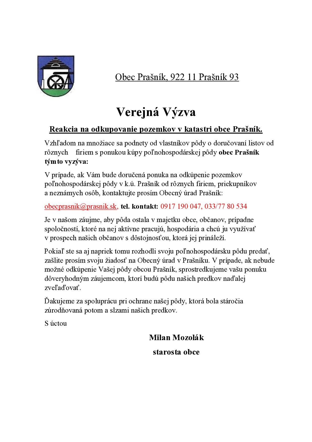 Vzhľadom na množiace sa podnety od vlastníkov pôdy o doručovaní listov od rôznych firiem s ponukou kúpy poľnohospodárskej pôdy obec Prašník týmto vyzýva: V prípade, ak Vám bude doručená ponuka na odkúpenie pozemkov poľnohospodárskej pôdy v k.ú. Prašník od rôznych firiem, priekupníkov a neznámych osôb, kontaktujte prosím Obecný úrad Prašník: obecprasnik@prasnik.sk, tel. kontakt: 0917 190 047, 033/77 80 534 Je v našom záujme, aby pôda ostala v majetku obce, občanov, prípadne spoločností, ktoré na nej aktívne pracujú, hospodária a chcú ju využívať v prospech našich občanov s dôstojnosťou, ktorá jej prináleží. Pokiaľ ste sa aj napriek tomu rozhodli svoju poľnohospodársku pôdu predať, zašlite prosím svoju žiadosť na Obecný úrad v Prašníku. V prípade, ak nebude možné odkúpenie Vašej pôdy obcou Prašník, sprostredkujeme vašu ponuku dôveryhodným záujemcom, ktorí budú pôdu našich predkov naďalej zveľaďovať. Ďakujeme za spoluprácu pri ochrane našej pôdy, ktorá bola stáročia zúrodňovaná potom a slzami našich predkov. S úctou Milan Mozolák starosta obce