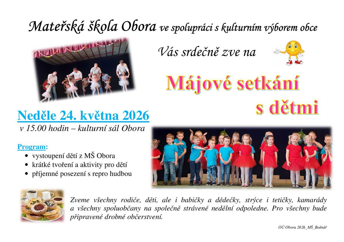Mateřská škola Obora ve spolupráci s kulturním výborem obce srdečně zve na: Májové setkání s dětmi 📅 Termín: neděle 24. května 2026 🕒 Čas: od 15.00 hodin 📍 Místo: kulturní sál Obora Program: vystoupení dětí z MŠ Obora krátké tvoření a aktivity pro děti příjemné posezení s reprodukovanou hudbou Srdečně zváni jsou rodiče, děti, babičky a dědečci, strýcové a tetičky, kamarádi i všichni spoluobčané ke společně strávenému nedělnímu odpoledni. Pro všechny bude připraveno drobné občerstvení.