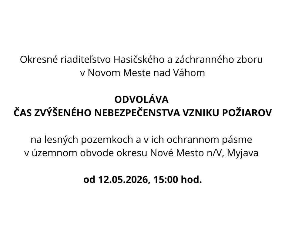Okresné riaditeľstvo Hasičského a záchranného zboru v Novo Meste nad Váhom  v zmysle § 21 písm. o) zákona č. 314/2001 Z. z. o ochrane pred požiarmi v znení neskorších  predpisov a § 2 ods. 2 vyhlášky Ministerstva vnútra Slovenskej republiky č. 121/2002 Z. z. o  požiarnej prevencii v znení neskorších predpisov .    O D V O L Á V A ČAS ZVÝŠENÉHO NEBEZPEČENSTVA VZNIKU POŽIAROV  na lesných pozemkoch a v ich ochrannom pásme v územnom obvode okresu Nové Mesto n/V, Myjava  od  12.05.2026, 15:00 hod.  Od uvedeného dátumu nie je potrebné zabezpečovať opatrenia súvisiace s časom zvýšeného nebezpečenstva vzniku požiarov.