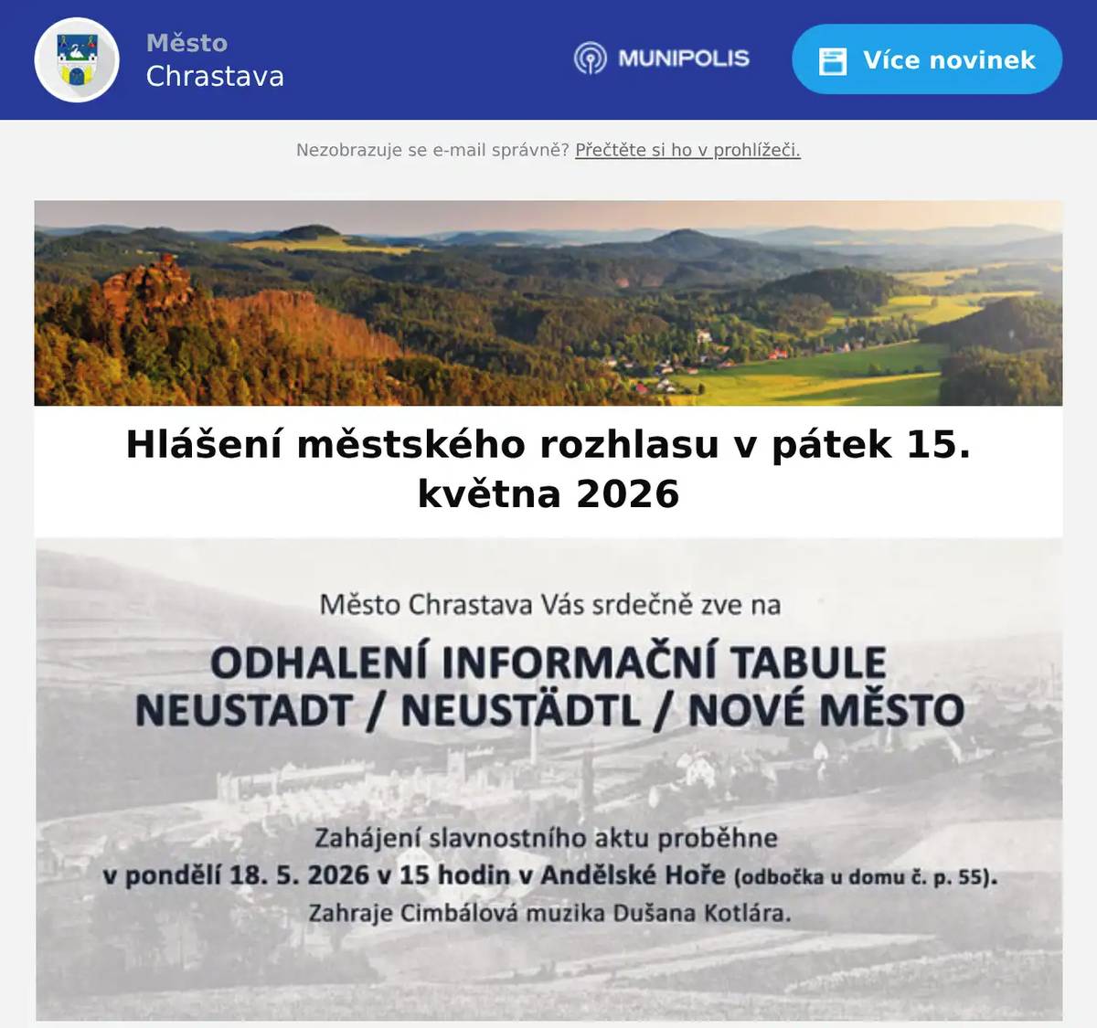 Kino Chrastava hraje dnes od 17:00 hod. komedii BÉÉ TEAM NA STOPĚ a od 19:00 hod. hudební drama NEBOJ, DÝCHEJ, ČARUJ. Město Chrastava Vás srdečně zve na odhalení informační tabule NEUSTADT/NEUSTÄDTL/NOVÉ MĚSTO. Zahájení slavnostní aktu proběhne v pondělí 18. května 2026 v 15:00 hod. v Andělské Hoře (odbočka u domu č. p. 55). Zveme Vás na dvěstě dvacátý „Večer se starostou“ poprvé v historii na téma„spolupráce obce a církve“.Pozvání na Večer přijali Delegát ad omnia Biskupství Litoměřického R.D. Mgr. Radek Jurnečka a administrátor exc. in materialibus JUDr. Mgr. Jakub Jan Disman.Garanty večera jsou Mgr. Věra Smolová a Ing. Jaroslav Smola. Probereme vše, co se stávající či možné spolupráce týče. Vzácní hosté jistě rádi odpoví na všechny dotazy týkající se nejen kostela svatého Vavřince, ale i možného budoucího osudu kostelů ve Vítkově a Andělské Hoře.       Setkání se koná v pondělí dne 18. května 2026 od 17:00 hodin v kostele Svatého Vavřince.Na tento zcela unikátní Večer jsou srdečně zváni všichni občané Chrastavy bez rozdílu víry, samozřejmě včetně nevěřících.