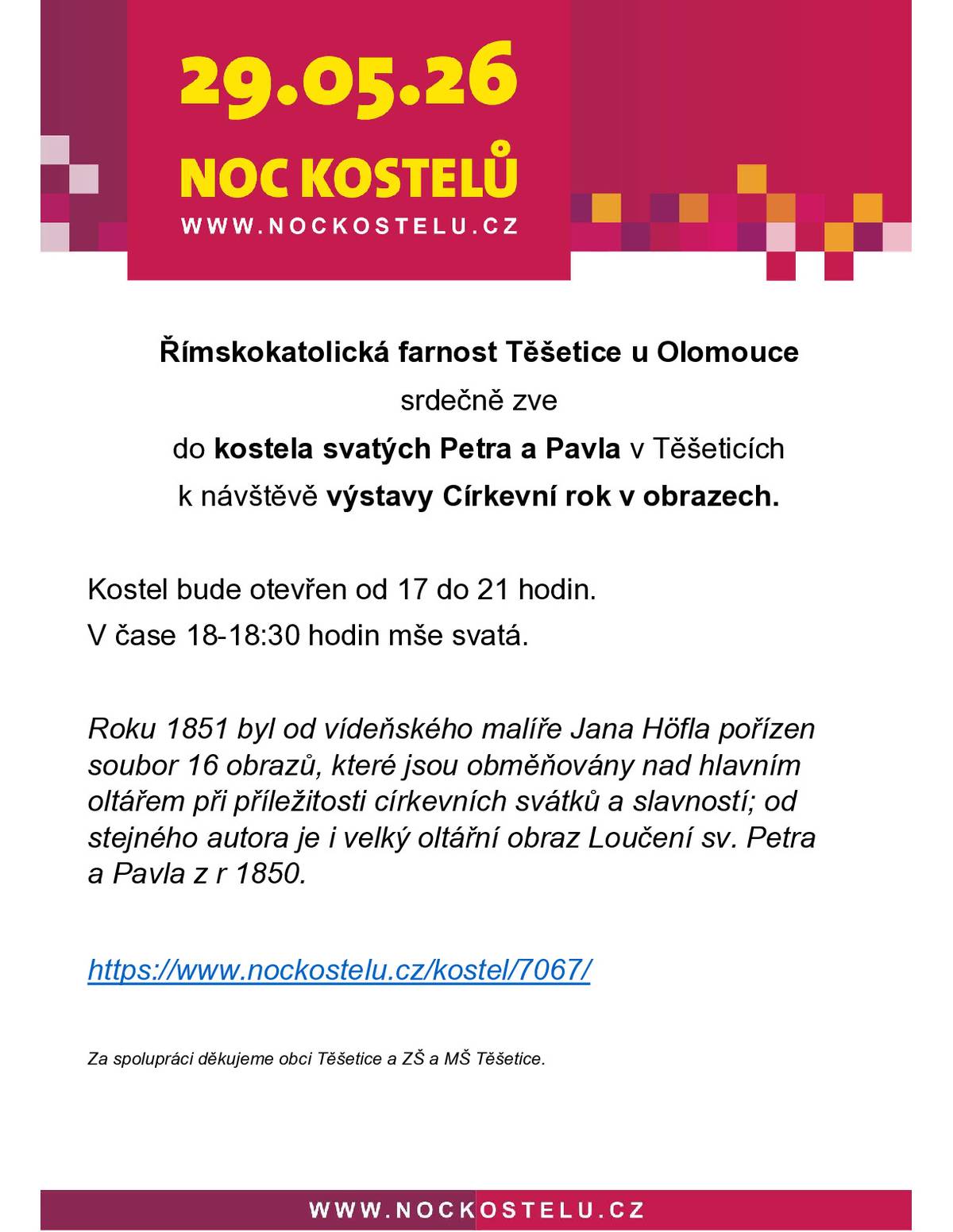 Srdečně zveme všechny spoluobčany i návštěvníky z okolí k prožití letošní Noci kostelů, která se uskuteční v pátek 29. května 2026. Přijďte se v podvečerním čase zastavit v kostele svatých Petra a Pavla v Těšeticích. Letošní program nabízí výjimečnou příležitost prohlédnout si výstavu s názvem „Církevní rok v obrazech“. K vidění bude vzácný soubor 16 obrazů od vídeňského malíře Jana Höfla z roku 1851, které se běžně obměňují nad hlavním oltářem podle aktuálních svátků. Obdivovat můžete také velký oltářní obraz Loučení sv. Petra a Pavla z roku 1850 od stejného autora. Časový harmonogram:   17:00 – 21:00 | Kostel otevřen pro veřejnost      18:00 – 18:30 | Mše svatá      Průběžně | Prohlídka výstavy „Církevní rok v obrazech“      Akci pořádá Římskokatolická farnost Těšetice u Olomouce ve spolupráci s obcí Těšetice a místní základní i mateřskou školou.   Více informací naleznete na: www.nockostelu.cz