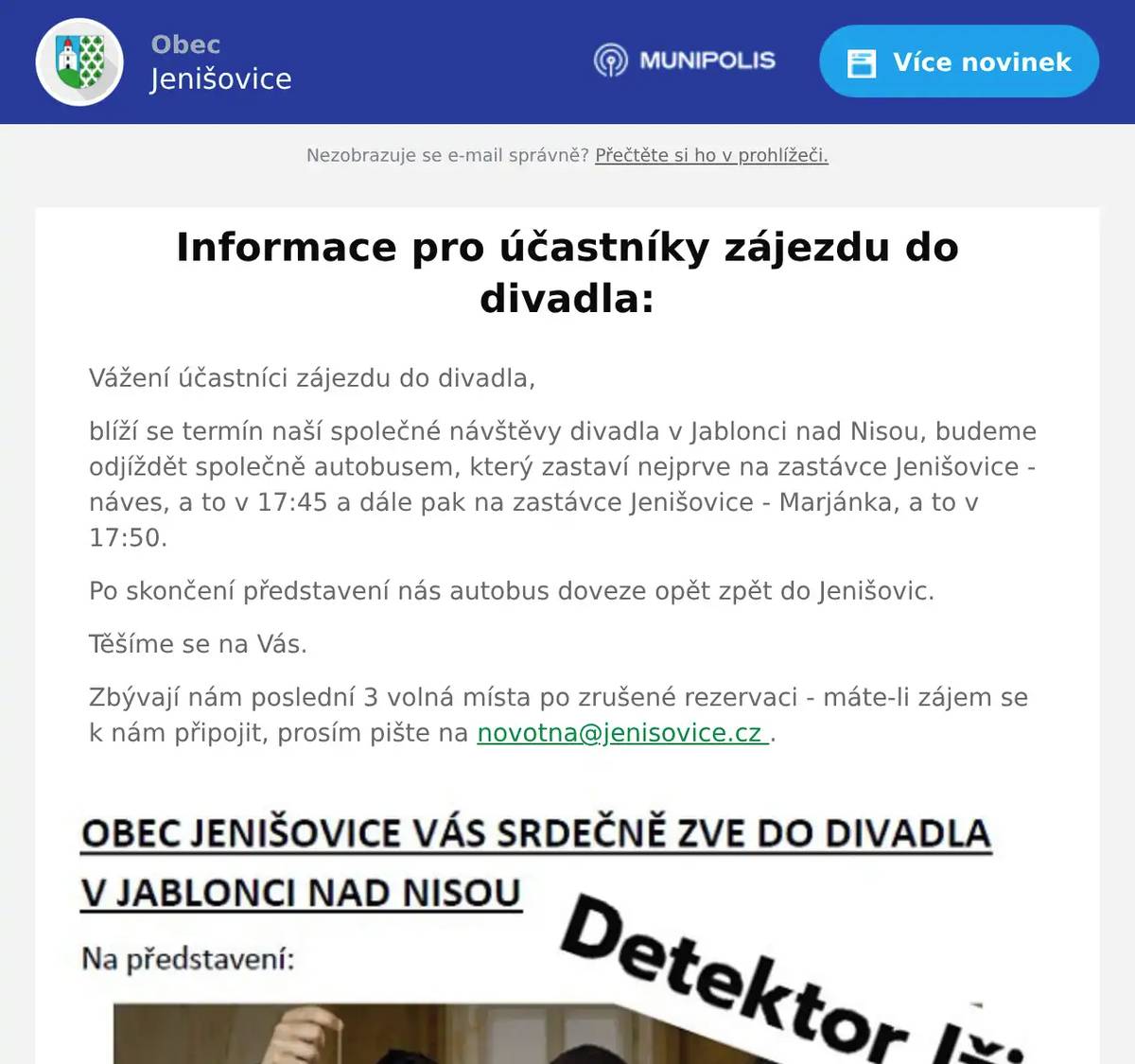 Vážení účastníci zájezdu do divadla, blíží se termín naší společné návštěvy divadla v Jablonci nad Nisou, budeme odjíždět společně autobusem, který zastaví nejprve na zastávce Jenišovice - náves, a to v 17:45 a dále pak na zastávce Jenišovice - Marjánka, a to v 17:50. Po skončení představení nás autobus doveze opět zpět do Jenišovic. Těšíme se na Vás. Zbývají nám poslední 3 volná místa po zrušené rezervaci - máte-li zájem se k nám připojit, prosím pište na novotna@jenisovice.cz .