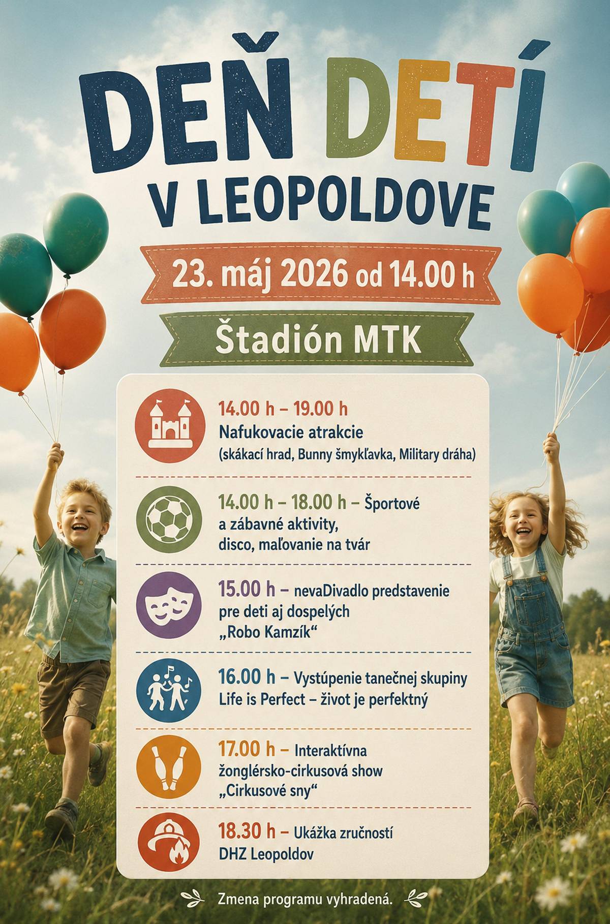 Mesto Leopoldov vás pozýva na Deň detí, ktorý sa uskutoční v sobotu 23. mája 2026 od 14.00 h v areáli MTK Leopoldov. 👉PROGRAM  ➡️14.00 h – 19.00 h Nafukovacie atrakcie (skákací hrad, Bunny šmykľavka, Military dráha) ➡️14.00 h – 18.00 h Športové a zábavné aktivity, disco, maľovanie na tvár ➡️15.00 h nevaDivadlo predstavenie pre deti aj dospelých „Robo Kamzík“ ➡️16.00 h Vystúpenie tanečnej skupiny Life is Perfect – život je perfektný ➡️17.00 h Interaktívna žonglérsko-cirkusová show „Cirkusové sny“ ➡️18.30 h Ukážka zručností DHZ Leopoldov Zmena programu vyhradená.