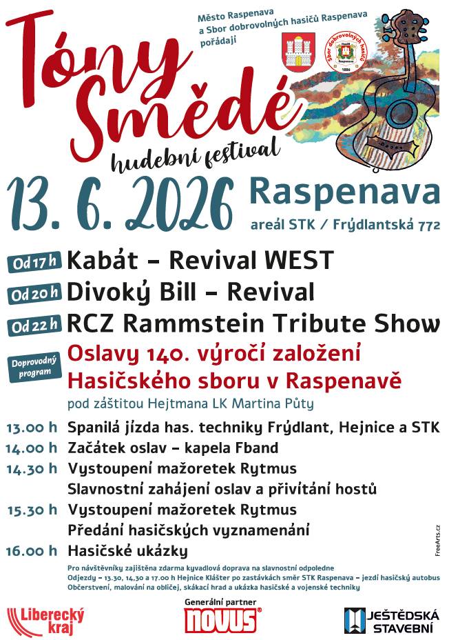 Hudební festival Tóny Smědé v sobotu 13.6.2026 Raspenava areál STK/ FRÝDLANTSKÁ 772 * Od 17 hodin Kabát - Revival WEST * Od 20 hodin Divoký Bill - Revival * Od 22 hodin Rammstein Tribute Show Doprovodný program OSLAVY 140. VÝROČÍ ZALOŽENÍ HASIČSKÉHO SBORU V RASPENAVĚ pod záštitou hejtmana LK Martina Půty * 13:00 Spanilá jízda hasičské techniky Frýdlant, Hejnice a STK * 14:00 Začátek oslav - kapela Fband * 14:30 Vystoupení mažoretek Rytmus Slavnostní zahájení oslav a přivítání hostů * 15:30 Vystoupení mažoretek Rytmus Předání hasičských vznamenání * 16:00 Hasičské ukázky Pro návštěvníky zajištěna zdarma kyvadlová doprava na slavnostní odpoledne. Odjezdy - 13:30, 14:30, a 17:00 hodin od kláštera v Hejnicích po zastávkách směr STK Raspenava - jezdí hasičský autobus. Občerstvení, malování na obličej, skákací hrad a ukázka hasičské a vojenské techniky.