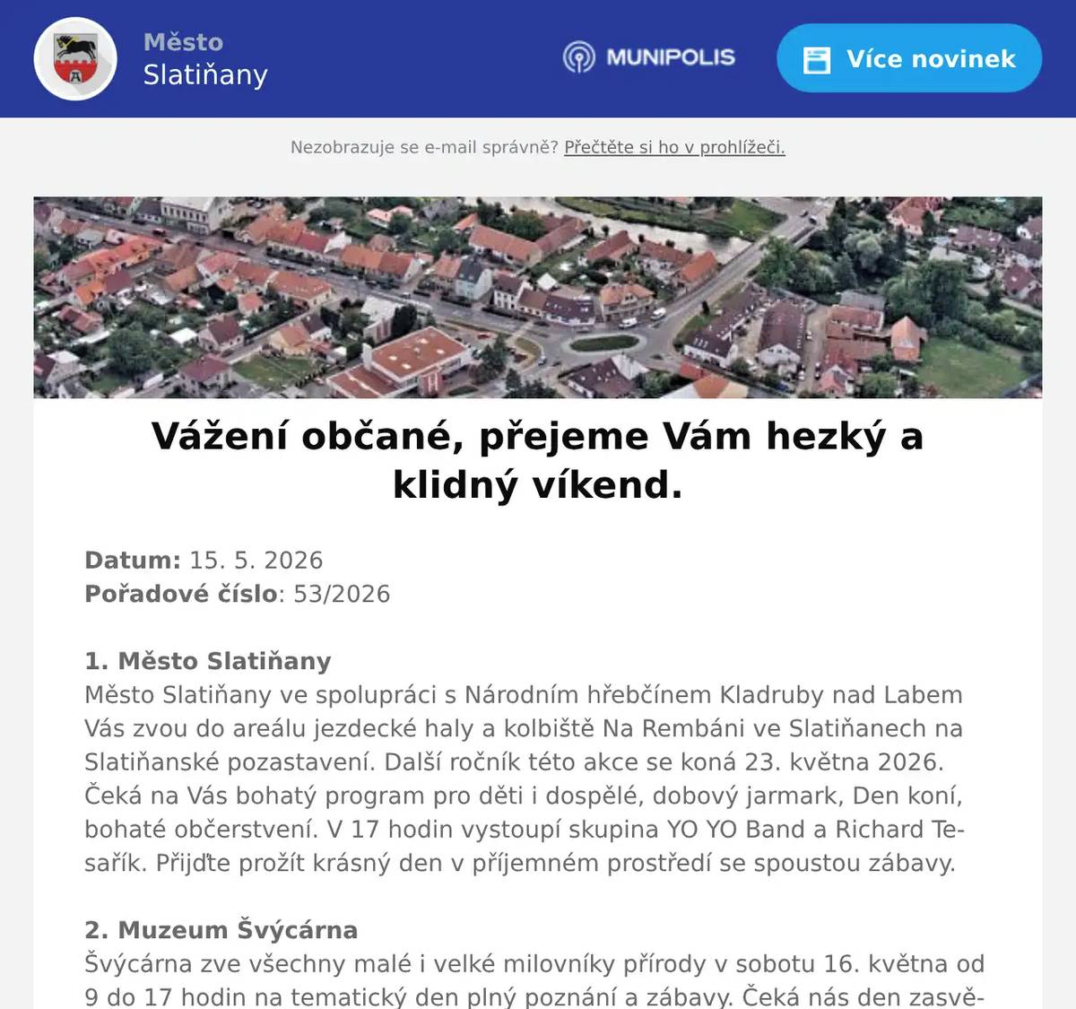 Datum: 15. 5. 2026Pořadové číslo: 53/20261. Město SlatiňanyMěsto Slatiňany ve spolupráci s Národním hřebčínem Kladruby nad Labem Vás zvou do areálu jezdecké haly a kolbiště Na Rembáni ve Slatiňanech na Slatiňanské pozastavení. Další ročník této akce se koná 23. května 2026. Čeká na Vás bohatý program pro děti i dospělé, dobový jarmark, Den koní, bohaté občerstvení. V 17 hodin vystoupí skupina YO YO Band a Richard Tesařík. Přijďte prožít krásný den v příjemném prostředí se spoustou zábavy.2. Muzeum ŠvýcárnaŠvýcárna zve všechny malé i velké milovníky přírody v sobotu 16. května od 9 do 17 hodin na tematický den plný poznání a zábavy. Čeká nás den zasvěcený lesu, zvěři a mysliveckým tradicím. Občerstvení je zajištěno. 3. Myslivecká společnost SlatiňanyMyslivecká společnost Slatiňany pořádá Dětský myslivecký den v sobotu 30. května 2026 na Mysliveckém domě pod Monacem. Hlavní atrakce let vrtulníkem. Pro děti je připravena ukázka dravců, práce se psy, myslivecké trofeje, lovecké zbraně, laserová střelnice, skákací hrad, opékání špekáčků a mnoho dalších zážitků.4. ČSCH SlatiňanyZO ČSCH Slatiňany Vás zve na místní výstavu králíků, drůbeže a holubů v sobotu 16. května 2026 od 7 do 16 hodin v areálu za železničním přejezdem směr Orel. Bohatá tombola, ukázka králičího hopu, prodej kvalitních chovných zvířat a sadby. Občerstvení zajištěno, srdečně zvou pořadatelé.5. UR Byz s. r. o.Vážení občané, pozor! Hledáte spolehlivou výpočetní techniku a její servis za skvělé ceny? Firma UR Byz s.r.o. ze Slatiňan je tu pro vás, Slatiňáci! Nabízí prodej a servis IT, kancelářského vybavení i papírnictví. Více než 30 let praxe a zkušeností je zárukou kvality. Pořídíte zde spolehlivé notebooky, telefony, tablety, jakékoliv příslušenství výpočetní techniky i spotřební materiál do tiskáren - tonery, inkoustové náplně, vše za skvělé ceny. S výběrem zboží Vám ochotně poradí, zajistí záruční i pozáruční servis a věřte, že jejich ceny Vás příjemně překvapí! Nabízí též dárkové poukazy. Neváhejte firmu kontaktovat na tel. čísle 723 724 824 nebo pište na mail urvalek@urbyz.cz. Aktuální nabídku si můžete prohlédnout též na www.urbyz.cz. Těší se, že Vám pomohou vybrat to pravé! Firma UR Byz s.r.o. - vaše jistota v oblasti IT techniky.7. Pohřební služba HorákFirma KAMENICTVÍ HORÁK nabízí své kamenické služby, na které přijímá objednávky. Pro využití této akční nabídky, je NUTNÉ si sjednat přesný čas schůzky s kameníkem, který se právě pohybuje v okolí naší obce a to na telefonním čísle: 776 868 600. Nabízí:• až 30 % sleva• Nové žulové pomníky• broušení starých hrobů • Urnový hrob za cenu 11 550,-Kč • rovnání a úpravy Vašeho hrobu• opakuji telefonní číslo, které je platné po celý rok tel:  776 868 6007. Město SlatiňanyMěsto Slatiňany zve občany na plánované kulturní akce v měsíci červnu 2026. Divadlo tří se bude konat v evangelickém kostele ve Slatiňanech 2. června 2026, IV. ročník festivalu Souznění bude zahájen 6. června 2026 a následovat budou další koncerty v areálu evangelického kostela, 19. června 2026 proběhne na místní plovárně akce Vítání léta, na níž vystoupí Banjo Band Ivana Mládka a Rozálie Havelková s kapelou. Chceme Vás upozornit, že předprodej vstupenek na uvedené akce probíhá již nyní v infocentru ve Slatiňanech, neváhejte si proto včas vstupenky zakoupit. Bližší informace o uvedených kulturních akcích naleznete v Ozvěnách Slatiňan, na výlepových plochách a na internetových stránkách Města Slatiňany.8. FLOP SlatiňanyProdejna FLOP Slatiňany nabízí v akci do příštího úterý jihočeský eidam 1 kg za 119,-Kč, brambory 1 kg za 6,90Kč, jablka červená 1 kg za 16,90 Kč. Dále nabízí pestrý výběr klobás, omáček a dipů na grilov