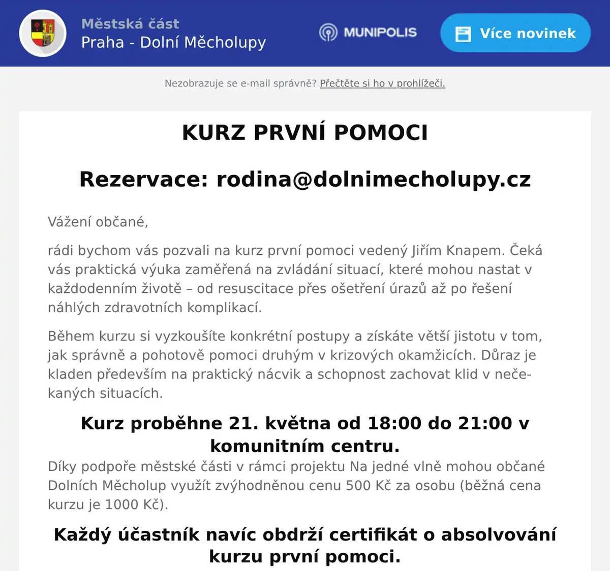 Vážení občané, rádi bychom vás pozvali na kurz první pomoci vedený Jiřím Knapem. Čeká vás praktická výuka zaměřená na zvládání situací, které mohou nastat v každodenním životě – od resuscitace přes ošetření úrazů až po řešení náhlých zdravotních komplikací. Během kurzu si vyzkoušíte konkrétní postupy a získáte větší jistotu v tom, jak správně a pohotově pomoci druhým v krizových okamžicích. Důraz je kladen především na praktický nácvik a schopnost zachovat klid v nečekaných situacích. Kurz proběhne 21. května od 18:00 do 21:00 v komunitním centru. Díky podpoře městské části v rámci projektu Na jedné vlně mohou občané Dolních Měcholup využít zvýhodněnou cenu 500 Kč za osobu (běžná cena kurzu je 1000 Kč). Každý účastník navíc obdrží certifikát o absolvování kurzu první pomoci.